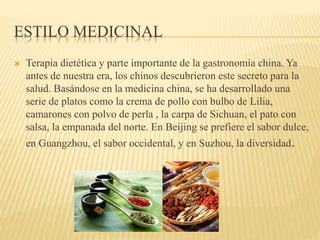 ESTILO MEDICINAL
 Terapia dietética y parte importante de la gastronomía china. Ya
antes de nuestra era, los chinos descubrieron este secreto para la
salud. Basándose en la medicina china, se ha desarrollado una
serie de platos como la crema de pollo con bulbo de Lilia,
camarones con polvo de perla , la carpa de Sichuan, el pato con
salsa, la empanada del norte. En Beijing se prefiere el sabor dulce,
en Guangzhou, el sabor occidental, y en Suzhou, la diversidad.
 