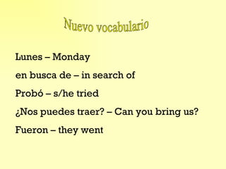 Nuevo vocabulario Lunes – Monday en busca de – in search of Probó – s/he tried ¿Nos puedes traer? – Can you bring us? Fueron – they went 