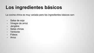 Los ingredientes básicos
La cocina china es muy variada pero los ingredientes básicos son:
- Salsa de soja
- Vinagre de arroz
- Jengibre
- Setas chinas
- Verduras
- Fideos
- Arroz
 