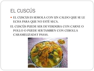 EL CUSCÚS
EL CUSCUS ES SEMOLA CON UN CALDO QUE SE LE
ECHA PARA QUE NO ESTÉ SECA.
EL CUSCÚS PUEDE SER DEVERDURA CON CARNE O
POLLO O PUEDE SERTAMBIEN CON CEBOLLA
CARAMELIZADAY PASAS.
