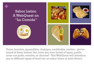 Sabor Latino A WebQuest on  “La Comida” Tacos, burritos, quesadillas, chalupas, enchiladas, nachos - you've heard of these before! But, have you ever heard of tapas, paella, arroz con pollo, tamales, or churros?  This WebQuest will introduce you to different types of food con un sabor latino (a Latin flavor).  