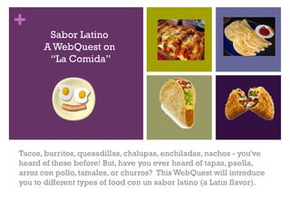 +      Sabor Latino
      A WebQuest on
       “La Comida”




Tacos, burritos, quesadillas, chalupas, enchiladas, nachos - you've
heard of these before! But, have you ever heard of tapas, paella,
arroz con pollo, tamales, or churros?  This WebQuest will introduce
you to different types of food con un sabor latino (a Latin flavor).
 