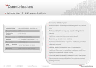 Introduction of LA Communications


                                                              Ownership: 100% Hungarian

                                                              Professional and leadership experiences gained on customer

Company name         LA Communications Tanácsadó Kft.          side

Year of foundation   2008                                     Professional, high level language capacity in English and
Registration                                                   German
                     01-09-891819
number
                                                              High level, comprehensive presentation capacity
Annual revenue       HUF 125 000 000 (2010)

Address              1111 Budapest, Lágymányosi u. 17/a.      Extensive, up-to-date media-relations

Tax number           14164682-2-43                            Domestic and international experience in bilingual journalism
Bank       account                                            Dedicated accounts
                     10700718-47022201-51100005
number
                                                              Flexible, fast and professional work, 7/24 availability
Managers             Linda Szabó and Attila Ószabó
                                                              High level of technical infrastructure: employees use iPhone,
                                                               laptop and have mobile internet access

                                                              Customer relations handled on Salesforce.com CRM system

                                                              Own production company (Live Info) for production/content
                                                               making purposes
 