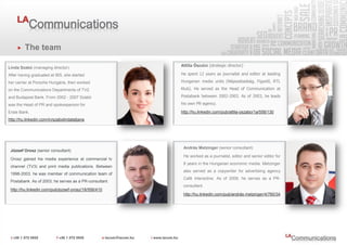 The team

                                                        Attila Ószabó (strategic director)
Linda Szabó (managing director)
After having graduated at IBS, she started              He spent 12 years as journalist and editor at leading

her carrier at Porsche Hungária, then worked            Hungarian media units (Népszabadság, Figyelő, RTL

on the Communications Departments of TV2                Klub). He served as the Head of Communication at

and Budapest Bank. From 2002 - 2007 Szabó               Postabank between 2002-2003. As of 2003, he leads

was the Head of PR and spokesperson for                 his own PR-agency.

Erste Bank.                                             http://hu.linkedin.com/pub/attila-oszabo/1a/558/130
http://hu.linkedin.com/in/szabolindatatjana




                                                         András Metzinger (senior consultant)
 József Orosz (senior consultant)
                                                         He worked as a journalist, editor and senior editor for
 Orosz gained his media experience at commercial tv
                                                         8 years in the Hungarian economic media. Metzinger
 channel (TV3) and print media publications. Between
                                                         also served as a copywriter for advertising agency
 1998-2003, he was member of communication team of
                                                         Café Interactive. As of 2008, he serves as a PR-
 Postabank. As of 2003, he serves as a PR-consultant.
                                                         consultant.
 http://hu.linkedin.com/pub/jozsef-orosz/18/556/410
                                                         http://hu.linkedin.com/pub/andrás-metzinger/4/760/34
 