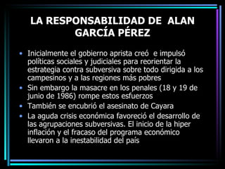 LA RESPONSABILIDAD DE  ALAN GARCÍA PÉREZ Inicialmente el gobierno aprista creó  e impulsó políticas sociales y judiciales para reorientar la estrategia contra subversiva sobre todo dirigida a los campesinos y a las regiones más pobres Sin embargo la masacre en los penales (18 y 19 de junio de 1986) rompe estos esfuerzos También se encubrió el asesinato de Cayara La aguda crisis económica favoreció el desarrollo de las agrupaciones subversivas. El inicio de la hiper inflación y el fracaso del programa económico llevaron a la inestabilidad del país 