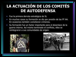 LA ACTUACIÓN DE LOS COMITÉS DE AUTODEFENSA Fue la primera derrota estratégica de SL En muchos casos su formación se dio por presión de las FF AA. En ocasiones también cometieron crímenes. Su formación fue un factor importante para el desenlace de la guerra interna. Así mismo terminado el conflicto, ellos se reintegraron a sus comunidades de origen. 