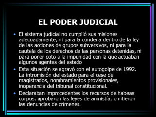 EL PODER JUDICIAL El sistema judicial no cumplió sus misiones adecuadamente, ni para la condena dentro de la ley de las acciones de grupos subversivos, ni para la cautela de los derechos de las personas detenidas, ni para poner coto a la impunidad con la que actuaban algunos agentes del estado Esta situación se agravó con el autogolpe de 1992. La intromisión del estado para el cese de magistrados, nombramientos provisionales, inoperancia del tribunal constitucional. Declaraban improcedentes los recursos de habeas corpus, aprobaron las leyes de amnistía, omitieron las denuncias de crímenes. 