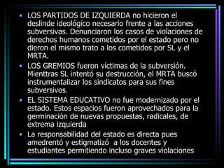 LOS PARTIDOS DE IZQUIERDA no hicieron el deslinde ideológico necesario frente a las acciones subversivas. Denunciaron los casos de violaciones de derechos humanos cometidos por el estado pero no dieron el mismo trato a los cometidos por SL y el MRTA. LOS GREMIOS fueron víctimas de la subversión. Mienttras SL intentó su destrucción, el MRTA buscó instrumentalizar los sindicatos para sus fines subversivos. EL SISTEMA EDUCATIVO no fue modernizado por el estado. Estos espacios fueron aprovechados para la germinación de nuevas propuestas, radicales, de extrema izquierda La responsabilidad del estado es directa pues amedrentó y estigmatizó  a los docentes y estudiantes permitiendo incluso graves violaciones  