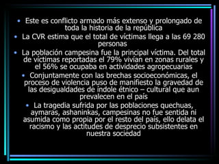 Este es conflicto armado más extenso y prolongado de toda la historia de la república La CVR estima que el total de víctimas llega a las 69 280 personas  La población campesina fue la principal víctima. Del total de víctimas reportadas el 79% vivían en zonas rurales y el 56% se ocupaba en actividades agropecuarias Conjuntamente con las brechas socioeconómicas, el proceso de violencia puso de manifiesto la gravedad de las desigualdades de índole étnico – cultural que aun prevalecen en el país La tragedia sufrida por las poblaciones quechuas, aymaras, ashaninkas, campesinas no fue sentida ni asumida como propia por el resto del país, ello delata el racismo y las actitudes de desprecio subsistentes en nuestra sociedad 