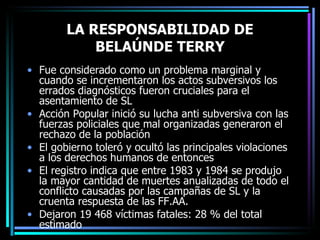 LA RESPONSABILIDAD DE BELAÚNDE TERRY Fue considerado como un problema marginal y cuando se incrementaron los actos subversivos los errados diagnósticos fueron cruciales para el asentamiento de SL Acción Popular inició su lucha anti subversiva con las fuerzas policiales que mal organizadas generaron el rechazo de la población El gobierno toleró y ocultó las principales violaciones a los derechos humanos de entonces El registro indica que entre 1983 y 1984 se produjo  la mayor cantidad de muertes anualizadas de todo el conflicto causadas por las campañas de SL y la cruenta respuesta de las FF.AA. Dejaron 19 468 víctimas fatales: 28 % del total estimado 
