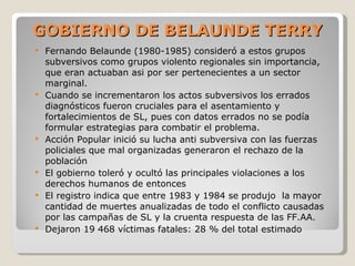 GOBIERNO DE BELAUNDE TERRY Fernando Belaunde (1980-1985) consideró a estos grupos subversivos como grupos violento regionales sin importancia, que eran actuaban asi por ser pertenecientes a un sector marginal. Cuando se incrementaron los actos subversivos los errados diagnósticos fueron cruciales para el asentamiento y fortalecimientos de SL, pues con datos errados no se podía formular estrategias para combatir el problema. Acción Popular inició su lucha anti subversiva con las fuerzas policiales que mal organizadas generaron el rechazo de la población El gobierno toleró y ocultó las principales violaciones a los derechos humanos de entonces El registro indica que entre 1983 y 1984 se produjo  la mayor cantidad de muertes anualizadas de todo el conflicto causadas por las campañas de SL y la cruenta respuesta de las FF.AA. Dejaron 19 468 víctimas fatales: 28 % del total estimado 