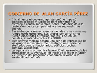 GOBIERNO DE  ALAN GARCÍA PÉREZ Inicialmente el gobierno aprista creó  e impulsó políticas sociales y judiciales para reorientar la estrategia contra subversiva, sobre todo dirigida a la protección de los campesinos y a las regiones más pobres Sin embargo la masacre en los penales  (18 y 19 de junio de 1986)  rompe estos esfuerzos. Los presos por terrorismos fueron ejecutados a traición por las FFAA en los penales, atentando contra los DDHH.  Esta salvaje medida desató una serie de represalias de los grupos subversivos. Se desataron una  serie de atentados contra funcionarios, edificios, coches bombas, asesinatos. La aguda crisis económica favoreció el desarrollo de las agrupaciones subversivas. El inicio de la hiper inflación y el fracaso del programa económico llevaron a la inestabilidad del país 