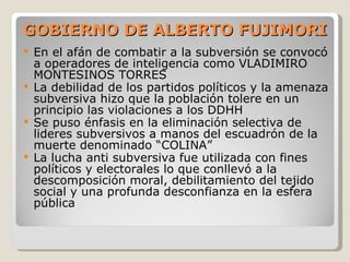 GOBIERNO DE ALBERTO FUJIMORI En el afán de combatir a la subversión se convocó a operadores de inteligencia como VLADIMIRO MONTESINOS TORRES  La debilidad de los partidos políticos y la amenaza subversiva hizo que la población tolere en un principio las violaciones a los DDHH Se puso énfasis en la eliminación selectiva de lideres subversivos a manos del escuadrón de la muerte denominado “COLINA” La lucha anti subversiva fue utilizada con fines políticos y electorales lo que conllevó a la descomposición moral, debilitamiento del tejido social y una profunda desconfianza en la esfera pública 
