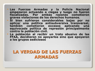 LA VERDAD DE LAS FUERZAS ARMADAS  L as Fuerzas Armadas y la Policía Nacional empezaron actuando a ciegas y luego no fueron fiscalizadas. Por ambas razones cometieron graves violaciones de los derechos humanos. Si bien sufrieron considerables bajas por no aplicar una política antisubversiva transversal, también cometieron excesos aplicando una equivocada política de represión principalmente contra la población civil. La población al recibir un trato abusivo de las FFAA, decidieron no apoyarlos sino que apoyaron a los grupos sediciosos 