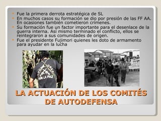 LA ACTUACIÓN DE LOS COMITÉS DE AUTODEFENSA Fue la primera derrota estratégica de SL En muchos casos su formación se dio por presión de las FF AA. En ocasiones también cometieron crímenes. Su formación fue un factor importante para el desenlace de la guerra interna. Así mismo terminado el conflicto, ellos se reintegraron a sus comunidades de origen. Fue el presidente Fujimori quienes les doto de armamento para ayudar en la lucha 