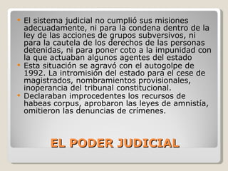 EL PODER JUDICIAL El sistema judicial no cumplió sus misiones adecuadamente, ni para la condena dentro de la ley de las acciones de grupos subversivos, ni para la cautela de los derechos de las personas detenidas, ni para poner coto a la impunidad con la que actuaban algunos agentes del estado Esta situación se agravó con el autogolpe de 1992. La intromisión del estado para el cese de magistrados, nombramientos provisionales, inoperancia del tribunal constitucional. Declaraban improcedentes los recursos de habeas corpus, aprobaron las leyes de amnistía, omitieron las denuncias de crímenes. 