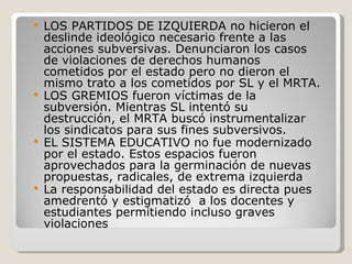 LOS PARTIDOS DE IZQUIERDA no hicieron el deslinde ideológico necesario frente a las acciones subversivas. Denunciaron los casos de violaciones de derechos humanos cometidos por el estado pero no dieron el mismo trato a los cometidos por SL y el MRTA. LOS GREMIOS fueron víctimas de la subversión. Mientras SL intentó su destrucción, el MRTA buscó instrumentalizar los sindicatos para sus fines subversivos. EL SISTEMA EDUCATIVO no fue modernizado por el estado. Estos espacios fueron aprovechados para la germinación de nuevas propuestas, radicales, de extrema izquierda La responsabilidad del estado es directa pues amedrentó y estigmatizó  a los docentes y estudiantes permitiendo incluso graves violaciones  