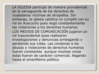 LA IGLESIA participó de manera providencial en la salvaguerda de los derechos de ciudadanos víctimas de atropellos. Sin embargo, la iglesia católica no cumplió con su rol en Ayacucho pues negó constantemente las violaciones a los derechos humanos LOS MEDIOS DE COMUNICACIÓN jugaron un rol trascendental pues realizaron investigaciones y denuncias arriesgando y perdiendo sus vidas. Las condenas a los abusos y violaciones de derechos humanos fueron constantes  aunque muchas veces estas fueron de carácter comercial, llegando hasta el amarillismo político. 