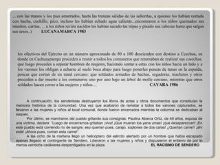 ... con las manos y los pies amarrados, hasta las trenzas salidas de las señoritas, a quienes los habían cortado con hacha, cuchillo, pico, incluso les habían echado agua caliente...encontraron a los niños quemados sus manitos, caritas, ... a los niños recién nacidos les habían sacado las tripas y pisado sus cabezas hasta que salgan sus sesos..)  LUCANAMARCA 1983 los efectivos del Ejército en un número aproximado de 80 a 100 descienden con destino a Ccechua, en donde en Cachuaypampa proceden a reunir a todos los comuneros que retornaban de realizar sus cosechas; que luego proceden a separar hombres de mujeres, haciendo sentar a estas con los niños hacia un lado y a los varones los obligan a echarse al suelo boca abajo para luego ponerles pencas de tunas en la espalda, pencas que cortan de un tunal cercano; que soldados armados de hachas, segadoras, machetes y otros proceden a dar muerte a los comuneros uno por uno bajo un árbol de molle cercano, mientras que otros soldados hacen correr a las mujeres y niños…  CAYARA 1986 A continuación, los senderistas destruyeron los libros de actas y otros documentos que constituían la memoria histórica de la comunidad. Una vez que acabaron de rematar a todos los varones capturados, se llevaron a las mujeres y niños al local comunal, donde fueron encerrados mientras la columna se dedicaban al saqueo.  Por último, se marcharon del pueblo gritando sus consignas. Paulina Abarca Ortiz, de 49 años, esposa de una víctima, declara: “Luego de encerrarnos gritaban ¡viva! ¡Que mueran los yana umas! ¡que desaparezcan! ¡En este pueblo está corriendo río de sangre, eso querían pues, carajo, soplones de dos caras! ¿Querían carne? ¡ahí está! ¡Ahora pues, coman esta carne!”.  A las ocho de la mañana llegó un helicóptero del ejército alertado por un hombre que había escapado apenas llegado el contingente de Sendero. Liberaron a las mujeres y niños y dispusieron el entierro de por lo menos veintidós cadáveres desperdigados en la plaza.    EL RACISMO DE SENDERO 