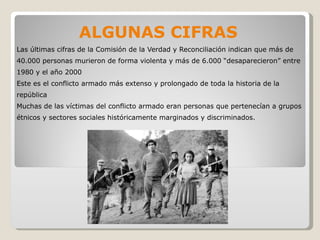 ALGUNAS CIFRAS Las últimas cifras de la Comisión de la Verdad y Reconciliación indican que más de 40.000 personas murieron de forma violenta y más de 6.000 “desaparecieron” entre 1980 y el año 2000 Este es el conflicto armado más extenso y prolongado de toda la historia de la república Muchas de las víctimas del conflicto armado eran personas que pertenecían a grupos étnicos y sectores sociales históricamente marginados y discriminados.  