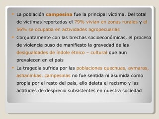La población  campesina  fue la principal víctima. Del total de víctimas reportadas el  79% vivían en zonas rurales  y  el 56% se ocupaba en actividades agropecuarias Conjuntamente con las brechas socioeconómicas, el proceso de violencia puso de manifiesto la gravedad de las  desigualdades de índole étnico – cultural  que aun prevalecen en el país La tragedia sufrida por las  poblaciones quechuas, aymaras, ashaninkas, campesinas  no fue sentida ni asumida como propia por el resto del país, ello delata el racismo y las actitudes de desprecio subsistentes en nuestra sociedad 