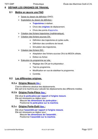 TSTI GMP                        Productique                             Étude des Machines Outil à C.N.
8 DÉFINIR LES ORIGINES DE TRAVAIL

     8.1   Mettre en œuvre une FAO
                  Saisie du dessin de définition (DAO).
                  Exploitation du dessin de définition :
                            •   Trajectoires à réaliser.
                            •   Choix des origines de déplacement.
                            •   Choix des points d'approche.
                  Création des fichiers trajectoires (mathématique).
                  Création des fichiers sources CN :
                            •   Définition des trajectoires et cycles outils.
                            •   Définition des conditions de travail.
                            •   Simulation des trajectoires.
                  Création des fichiers ISO :
                            •   Adaptation des fichiers sources CN à la MOCN utilisée.
                            •   Édition du fichier.
                  Exécution du programme sur site :
                            •   Réglage des CN par le préparateur.
                            •   Test du programme.
                            •   Modification en vue de stabiliser le programme.
                            •   Contrôle.

     8.2   Les différentes origines.

       8.2.a Origine Mesure Om :
           C'est la référence absolue des déplacements.
           Elle sert à la machine pour calculer les déplacements des différents mobiles.
       8.2.b Origine Porte-Pièce Opp :
           Elle situe le porte-pièce par rapport à l'origine mesure.
           Elle est nécessaire au régleur pour :
                 Mesurer les dimensions du porte-pièce ;
                 Positionner le porte-pièce sur la machine.
       8.2.c Origine Porte-Outil Opo :
           Elle situe l’assemblé par rapport à l'origine mesure.
           Elle est nécessaire au régleur pour :
                 Mesurer les dimensions de l’assemblé ;
                 Positionner l’assemblé sur la machine.




La commande Numérique                       PG & GT 28/11/2008                              Page 12/17
 