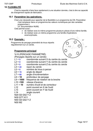 TSTI GMP                        Productique                        Étude des Machines Outil à C.N.
10 FLEXIBILITÉ
           C'est la capacité à faire face rapidement à une situation donnée, c'est à dire sa capacité
       de changement rapide de fabrication.

     10.1 Paramètrer les opérations.
           C'est une nécessité pour apporter de la flexibilité à un programme de CN. Paramétrer
               c'est remplacer dans un programme les valeurs numériques par des variables
               programmes L
               (cf. documentation NUM).
           Cela permet aussi :
                        de réaliser avec le même programme plusieurs pièces d'une même famille.
                        de réaliser avec un même programme une famille d'opérations
                        anamorphosés.

     10.2 Exemple :                                                                           60°
       Programme de perçage paramétré de trous répartis
       régulièrement sur un cercle.
                                                                             R 22                   15°


           Programme principal
           %10 (PERCAGE PARAMÉTRÉ)
           (Perçages répartis sur un cercle)
           L1 = 0      coordonnée suivant X du centre du cercle
           L2 = 0      coordonnée suivant Y du centre du cercle
           L3 = 0      coordonnée suivant Z du centre du cercle
           L4 = 22     rayon du cercle
           L5 = 6      nombre de trous à percer
           L6 = 15     angle de départ
           L7 = 60     angle d'incrémentation
           L8 = 10     profondeur de perçage
           L9 = 1000 fréquence de rotation de la broche
           L10 =100 vitesse d'avance
           L11 = 10    numéro d'outil et de correcteur
           L12         point courant en X de l'outil
           L13         point courant en Y de l'outil
           L14         angle courant
           N20 G0 G52 Y Z
           N30 G77 H11
           N40 G0 G52 Y Z
           N50 M2




La commande Numérique                    PG & GT 28/11/2008                             Page 16/17
 