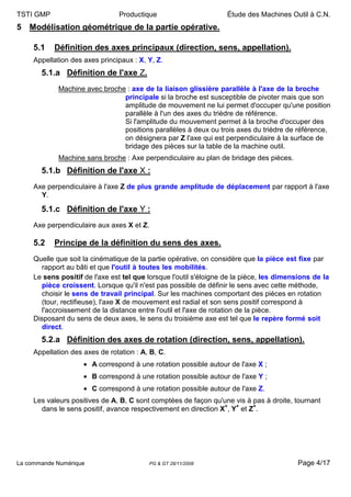 TSTI GMP                        Productique                        Étude des Machines Outil à C.N.
5 Modélisation géométrique de la partie opérative.

     5.1   Définition des axes principaux (direction, sens, appellation).
     Appellation des axes principaux : X, Y, Z.
       5.1.a Définition de l'axe Z.
             Machine avec broche : axe de la liaison glissière parallèle à l'axe de la broche
                                principale si la broche est susceptible de pivoter mais que son
                                amplitude de mouvement ne lui permet d'occuper qu'une position
                                parallèle à l'un des axes du trièdre de référence.
                                Si l'amplitude du mouvement permet à la broche d'occuper des
                                positions parallèles à deux ou trois axes du trièdre de référence,
                                on désignera par Z l'axe qui est perpendiculaire à la surface de
                                bridage des pièces sur la table de la machine outil.
             Machine sans broche : Axe perpendiculaire au plan de bridage des pièces.
       5.1.b Définition de l'axe X :
     Axe perpendiculaire à l'axe Z de plus grande amplitude de déplacement par rapport à l'axe
       Y.

       5.1.c Définition de l'axe Y :
     Axe perpendiculaire aux axes X et Z.

     5.2   Principe de la définition du sens des axes.
     Quelle que soit la cinématique de la partie opérative, on considère que la pièce est fixe par
       rapport au bâti et que l'outil à toutes les mobilités.
     Le sens positif de l'axe est tel que lorsque l'outil s'éloigne de la pièce, les dimensions de la
       pièce croissent. Lorsque qu'il n'est pas possible de définir le sens avec cette méthode,
       choisir le sens de travail principal. Sur les machines comportant des pièces en rotation
       (tour, rectifieuse), l'axe X de mouvement est radial et son sens positif correspond à
       l'accroissement de la distance entre l'outil et l'axe de rotation de la pièce.
     Disposant du sens de deux axes, le sens du troisième axe est tel que le repère formé soit
       direct.
       5.2.a Définition des axes de rotation (direction, sens, appellation).
     Appellation des axes de rotation : A, B, C.
                     • A correspond à une rotation possible autour de l'axe X ;
                     • B correspond à une rotation possible autour de l'axe Y ;
                     • C correspond à une rotation possible autour de l'axe Z.
     Les valeurs positives de A, B, C sont comptées de façon qu'une vis à pas à droite, tournant
       dans le sens positif, avance respectivement en direction X+, Y+ et Z+.




La commande Numérique                     PG & GT 28/11/2008                              Page 4/17
 