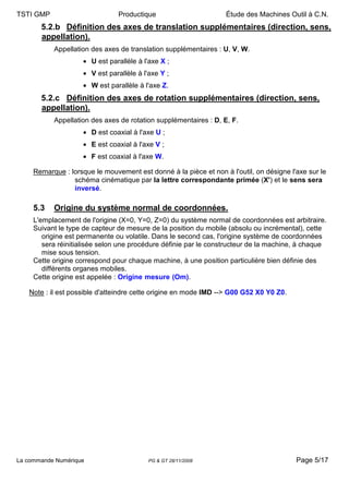 TSTI GMP                        Productique                       Étude des Machines Outil à C.N.
       5.2.b Définition des axes de translation supplémentaires (direction, sens,
       appellation).
           Appellation des axes de translation supplémentaires : U, V, W.
                     • U est parallèle à l'axe X ;
                     • V est parallèle à l'axe Y ;
                     • W est parallèle à l'axe Z.
       5.2.c Définition des axes de rotation supplémentaires (direction, sens,
       appellation).
           Appellation des axes de rotation supplémentaires : D, E, F.
                     • D est coaxial à l'axe U ;
                     • E est coaxial à l'axe V ;
                     • F est coaxial à l'axe W.

     Remarque : lorsque le mouvement est donné à la pièce et non à l'outil, on désigne l'axe sur le
                 schéma cinématique par la lettre correspondante primée (X') et le sens sera
                 inversé.

     5.3   Origine du système normal de coordonnées.
     L'emplacement de l'origine (X=0, Y=0, Z=0) du système normal de coordonnées est arbitraire.
     Suivant le type de capteur de mesure de la position du mobile (absolu ou incrémental), cette
        origine est permanente ou volatile. Dans le second cas, l'origine système de coordonnées
        sera réinitialisée selon une procédure définie par le constructeur de la machine, à chaque
        mise sous tension.
     Cette origine correspond pour chaque machine, à une position particulière bien définie des
        différents organes mobiles.
     Cette origine est appelée : Origine mesure (Om).

   Note : il est possible d'atteindre cette origine en mode IMD --> G00 G52 X0 Y0 Z0.




La commande Numérique                      PG & GT 28/11/2008                            Page 5/17
 