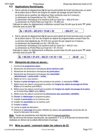 TSTI GMP                            Productique                         Étude des Machines Outil à C.N.
     6.2      Applications Numériques.
        •     Soit à calculer le déplacement δz tel que le point piloté de l'outil coïncide avec un point
              de la pièce situé à 25mm de l'origine du repère de posage suivant l'axe Oz.
              La broche est en position de référence (Opo confondu avec le 0 mesure) ;
              La dimension de l'assemblé sur Oz = 99,318 mm ;
              La dimension intrinsèque à la machine outil sur l'axe Oz = -403,215 mm ;
              La dimension du Porte-Pièce sur l'axe Oz = 74.480 mm.
            Calculez la valeur du déplacement à effectuer suivant l'axe Oz afin que le point "P" piloté
            coïncide avec le point "Q".

                    δz = 99.318 – 403.215 + 74.48 + 25               = - 204.417 mm

        •     Soit à calculer le déplacement δz tel que le point piloté de l'outil coïncide avec un point
              de la pièce situé à 122 mm de l'origine du repère de programmation suivant l'axe Oz.
              La broche s'est déplacée de -57,415 mm suivant Oz par rapport au 0 mesure ;
              La dimension de l'assemblé sur Oz = 96,335 mm ;
              La dimension intrinsèque à la machine outil sur l'axe Oz = -403,21 mm ;
              La dimension du Porte-Pièce sur l'axe Oz = 81,18 mm.
            Calculez la valeur du déplacement à effectuer suivant l'axe Oz afin que le point "P" piloté
            coïncide avec le point "Q".

                  δz = 96.335 + 57.415 – 403.21 + 81.18 + 122                =   -46.28 mm

     6.3      Démarche de mise en œuvre :
       1.  Construire le programme pièce ;
       2.  Rechercher les dimensions intrinsèques de la machine outil ;
       3.  Rechercher les dimensions intrinsèques du porte-pièce ;
       4.  Rechercher les dimensions intrinsèques des assemblés
           (attachements + porte-outils + outils) ;
       5. Mettre la C.E.U. sous tension ;
       6. Réaliser la prise d'origine pour les compteurs de position, si nécessaire (POM) ;
       7. Mettre à jour les valeurs concernant la position de l'origine du repère de posage du Porte-
           Pièce sur la machine outil (PREF);
       8. Mettre à jour les valeurs concernant la position de l'origine du repère de posage de la pièce
           sur le Porte-Pièce (DEC1 et/ou DEC3) ;
       9. Mettre à jour les valeurs concernant les dimensions des assemblés (JAUGES);
       10. Choisir ou télécharger le programme pièce ;
       11. Installer le porte-pièce sur la machine outil ;
       12. Installer les assemblés sur la machine outil ;
       13. Installer la pièce ;
       14. Lancer le cycle de fabrication ;
       15. Effectuer le mesurage de la pièce. Modifier les valeurs des paramètres concernés afin de
           lancer la fabrication de la série.
     Note : Toutes les procédures sont décrites dans le manuel opérateur.
     Afin de diminuer les temps improductifs, les opérations 1, 2, 3, et 4 peuvent et doivent être
     réalisées en dehors de la cellule élémentaire d'usinage.

     6.4      Mise au point : comment régler les valeurs de Cf.
La commande Numérique                         PG & GT 28/11/2008                               Page 7/17
 
