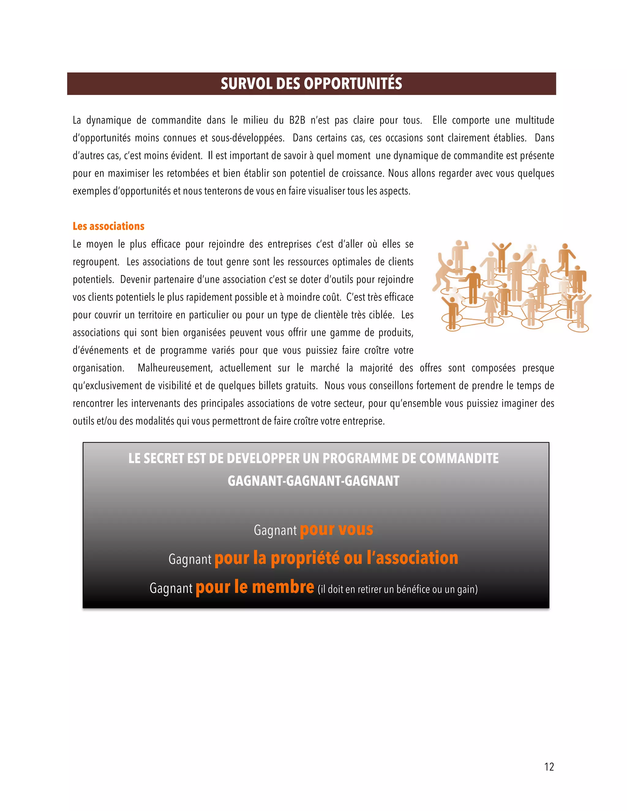 12
SURVOL DES OPPORTUNITÉS
La dynamique de commandite dans le milieu du B2B n’est pas claire pour tous. Elle comporte une multitude
d’opportunités moins connues et sous-développées. Dans certains cas, ces occasions sont clairement établies. Dans
d’autres cas, c’est moins évident. Il est important de savoir à quel moment une dynamique de commandite est présente
pour en maximiser les retombées et bien établir son potentiel de croissance. Nous allons regarder avec vous quelques
exemples d’opportunités et nous tenterons de vous en faire visualiser tous les aspects.
Les associations
Le moyen le plus efficace pour rejoindre des entreprises c’est d’aller où elles se
regroupent. Les associations de tout genre sont les ressources optimales de clients
potentiels. Devenir partenaire d’une association c’est se doter d’outils pour rejoindre
vos clients potentiels le plus rapidement possible et à moindre coût. C’est très efficace
pour couvrir un territoire en particulier ou pour un type de clientèle très ciblée. Les
associations qui sont bien organisées peuvent vous offrir une gamme de produits,
d’événements et de programme variés pour que vous puissiez faire croître votre
organisation. Malheureusement, actuellement sur le marché la majorité des offres sont composées presque
qu’exclusivement de visibilité et de quelques billets gratuits. Nous vous conseillons fortement de prendre le temps de
rencontrer les intervenants des principales associations de votre secteur, pour qu’ensemble vous puissiez imaginer des
outils et/ou des modalités qui vous permettront de faire croître votre entreprise.
LE SECRET EST DE DEVELOPPER UN PROGRAMME DE COMMANDITE
GAGNANT-GAGNANT-GAGNANT
Gagnant pour vous
Gagnant pour la propriété ou l’association
Gagnant pour le membre (il doit en retirer un bénéfice ou un gain)
 