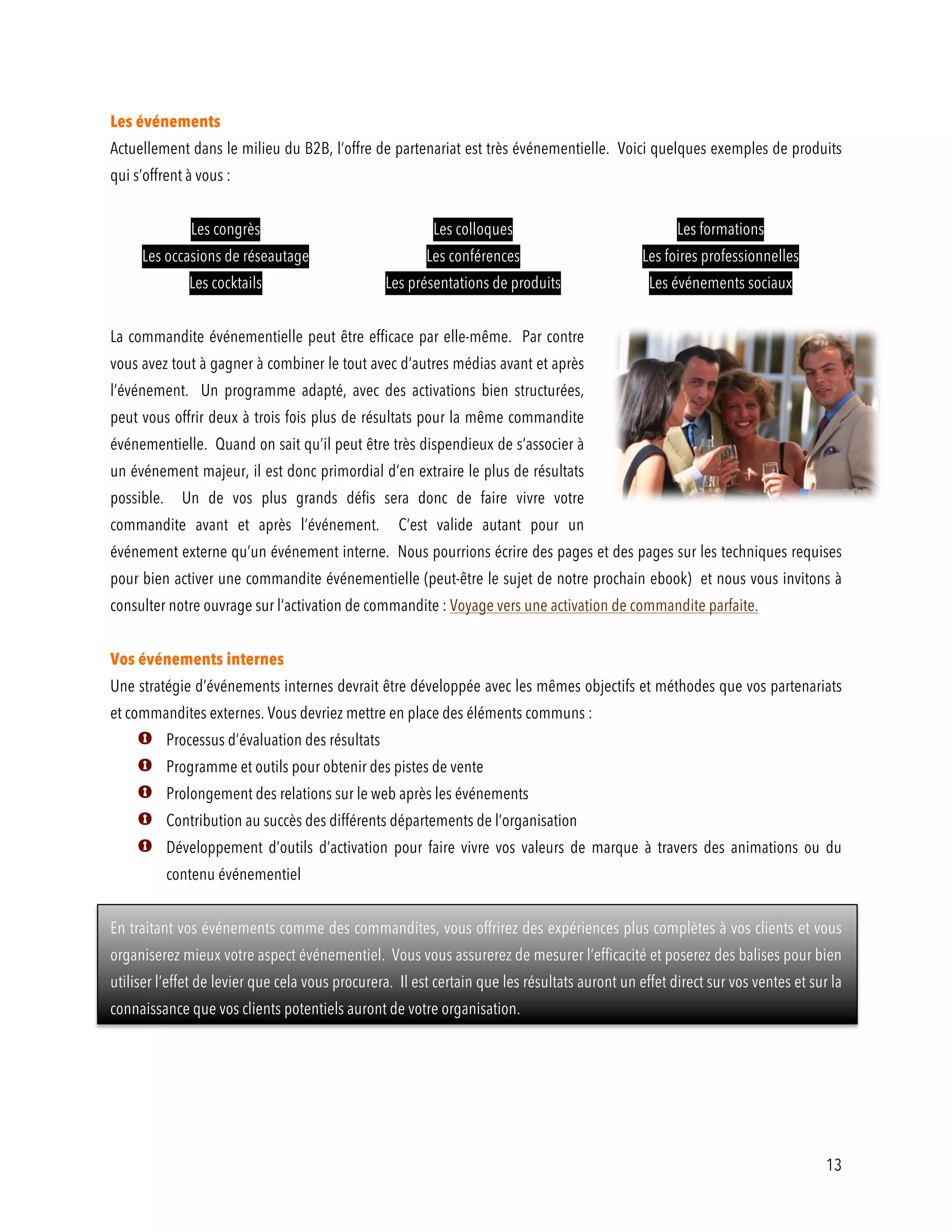 13
Les événements
Actuellement dans le milieu du B2B, l’offre de partenariat est très événementielle. Voici quelques exemples de produits
qui s’offrent à vous :
Les congrès Les colloques Les formations
Les occasions de réseautage Les conférences Les foires professionnelles
Les cocktails Les présentations de produits Les événements sociaux
La commandite événementielle peut être efficace par elle-même. Par contre
vous avez tout à gagner à combiner le tout avec d’autres médias avant et après
l’événement. Un programme adapté, avec des activations bien structurées,
peut vous offrir deux à trois fois plus de résultats pour la même commandite
événementielle. Quand on sait qu’il peut être très dispendieux de s’associer à
un événement majeur, il est donc primordial d’en extraire le plus de résultats
possible. Un de vos plus grands défis sera donc de faire vivre votre
commandite avant et après l’événement. C’est valide autant pour un
événement externe qu’un événement interne. Nous pourrions écrire des pages et des pages sur les techniques requises
pour bien activer une commandite événementielle (peut-être le sujet de notre prochain ebook) et nous vous invitons à
consulter notre ouvrage sur l’activation de commandite : Voyage vers une activation de commandite parfaite.
Vos événements internes
Une stratégie d’événements internes devrait être développée avec les mêmes objectifs et méthodes que vos partenariats
et commandites externes. Vous devriez mettre en place des éléments communs :
Processus d’évaluation des résultats
Programme et outils pour obtenir des pistes de vente
Prolongement des relations sur le web après les événements
Contribution au succès des différents départements de l’organisation
Développement d’outils d’activation pour faire vivre vos valeurs de marque à travers des animations ou du
contenu événementiel
En traitant vos événements comme des commandites, vous offrirez des expériences plus complètes à vos clients et vous
organiserez mieux votre aspect événementiel. Vous vous assurerez de mesurer l’efficacité et poserez des balises pour bien
utiliser l’effet de levier que cela vous procurera. Il est certain que les résultats auront un effet direct sur vos ventes et sur la
connaissance que vos clients potentiels auront de votre organisation.
 