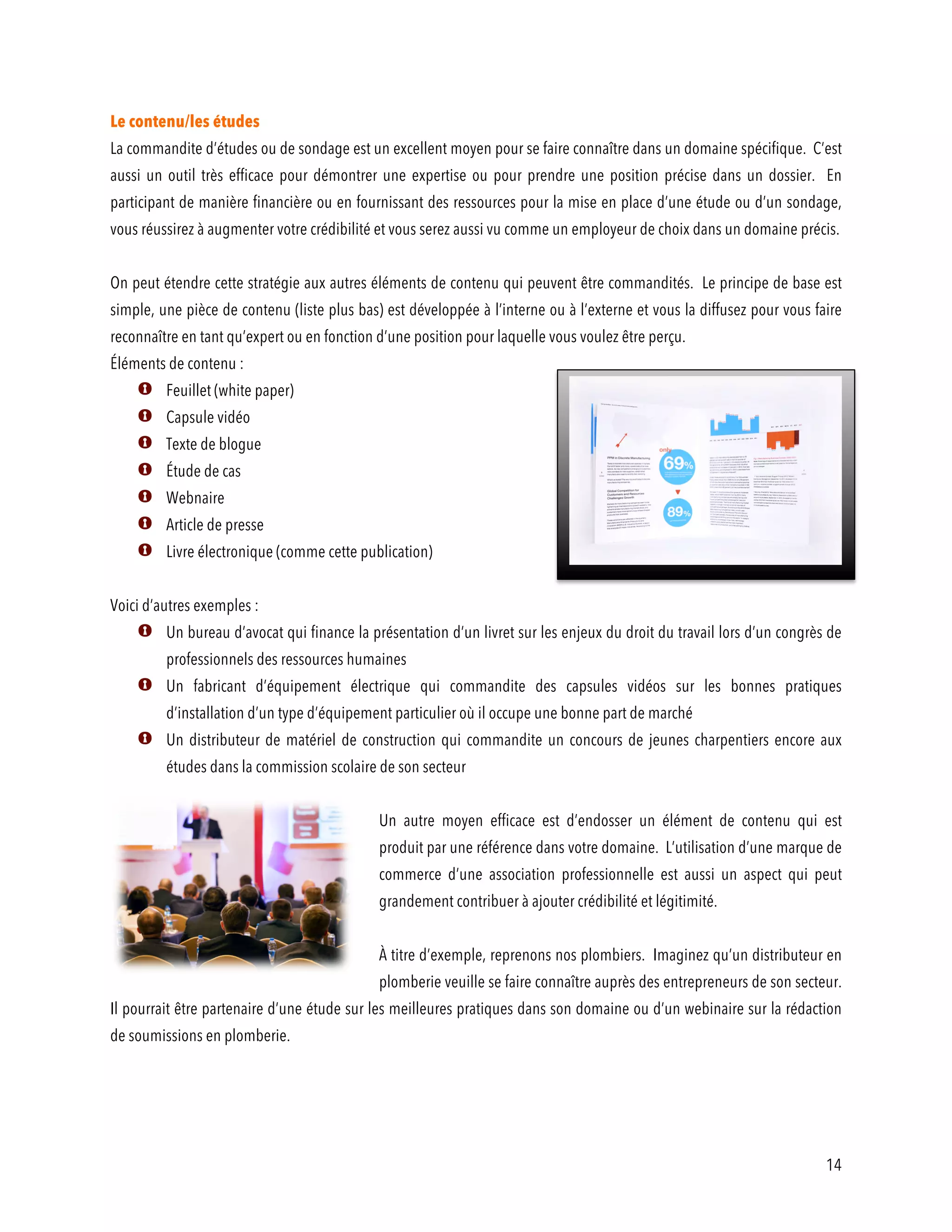 14
Le contenu/les études
La commandite d’études ou de sondage est un excellent moyen pour se faire connaître dans un domaine spécifique. C’est
aussi un outil très efficace pour démontrer une expertise ou pour prendre une position précise dans un dossier. En
participant de manière financière ou en fournissant des ressources pour la mise en place d’une étude ou d’un sondage,
vous réussirez à augmenter votre crédibilité et vous serez aussi vu comme un employeur de choix dans un domaine précis.
On peut étendre cette stratégie aux autres éléments de contenu qui peuvent être commandités. Le principe de base est
simple, une pièce de contenu (liste plus bas) est développée à l’interne ou à l’externe et vous la diffusez pour vous faire
reconnaître en tant qu’expert ou en fonction d’une position pour laquelle vous voulez être perçu.
Éléments de contenu :
Feuillet (white paper)
Capsule vidéo
Texte de blogue
Étude de cas
Webnaire
Article de presse
Livre électronique (comme cette publication)
Voici d’autres exemples :
Un bureau d’avocat qui finance la présentation d’un livret sur les enjeux du droit du travail lors d’un congrès de
professionnels des ressources humaines
Un fabricant d’équipement électrique qui commandite des capsules vidéos sur les bonnes pratiques
d’installation d’un type d’équipement particulier où il occupe une bonne part de marché
Un distributeur de matériel de construction qui commandite un concours de jeunes charpentiers encore aux
études dans la commission scolaire de son secteur
Un autre moyen efficace est d’endosser un élément de contenu qui est
produit par une référence dans votre domaine. L’utilisation d’une marque de
commerce d’une association professionnelle est aussi un aspect qui peut
grandement contribuer à ajouter crédibilité et légitimité.
À titre d’exemple, reprenons nos plombiers. Imaginez qu’un distributeur en
plomberie veuille se faire connaître auprès des entrepreneurs de son secteur.
Il pourrait être partenaire d’une étude sur les meilleures pratiques dans son domaine ou d’un webinaire sur la rédaction
de soumissions en plomberie.
 