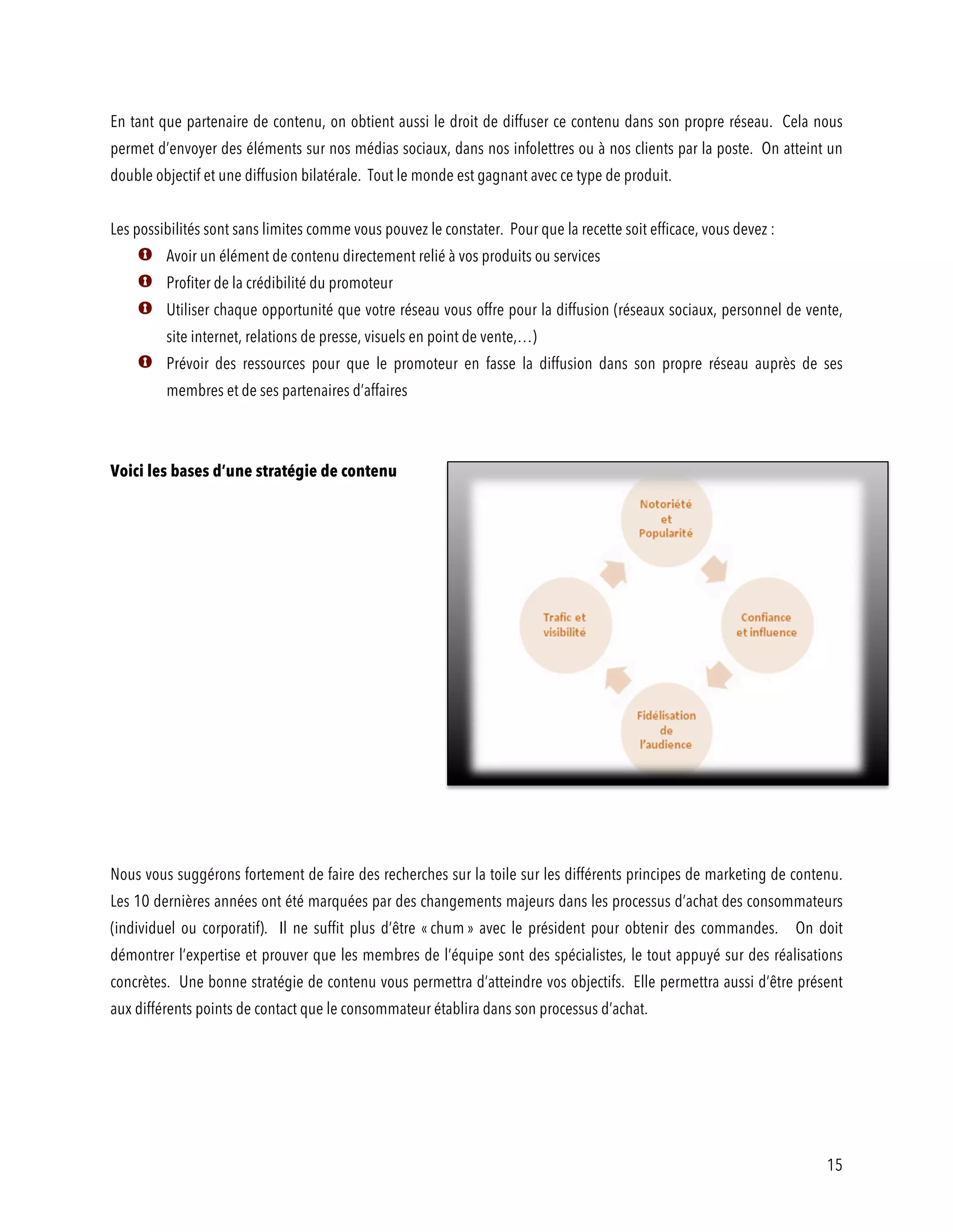 15
En tant que partenaire de contenu, on obtient aussi le droit de diffuser ce contenu dans son propre réseau. Cela nous
permet d’envoyer des éléments sur nos médias sociaux, dans nos infolettres ou à nos clients par la poste. On atteint un
double objectif et une diffusion bilatérale. Tout le monde est gagnant avec ce type de produit.
Les possibilités sont sans limites comme vous pouvez le constater. Pour que la recette soit efficace, vous devez :
Avoir un élément de contenu directement relié à vos produits ou services
Profiter de la crédibilité du promoteur
Utiliser chaque opportunité que votre réseau vous offre pour la diffusion (réseaux sociaux, personnel de vente,
site internet, relations de presse, visuels en point de vente,…)
Prévoir des ressources pour que le promoteur en fasse la diffusion dans son propre réseau auprès de ses
membres et de ses partenaires d’affaires
Voici les bases d’une stratégie de contenu
Nous vous suggérons fortement de faire des recherches sur la toile sur les différents principes de marketing de contenu.
Les 10 dernières années ont été marquées par des changements majeurs dans les processus d’achat des consommateurs
(individuel ou corporatif). Il ne suffit plus d’être « chum » avec le président pour obtenir des commandes. On doit
démontrer l’expertise et prouver que les membres de l’équipe sont des spécialistes, le tout appuyé sur des réalisations
concrètes. Une bonne stratégie de contenu vous permettra d’atteindre vos objectifs. Elle permettra aussi d’être présent
aux différents points de contact que le consommateur établira dans son processus d’achat.
 