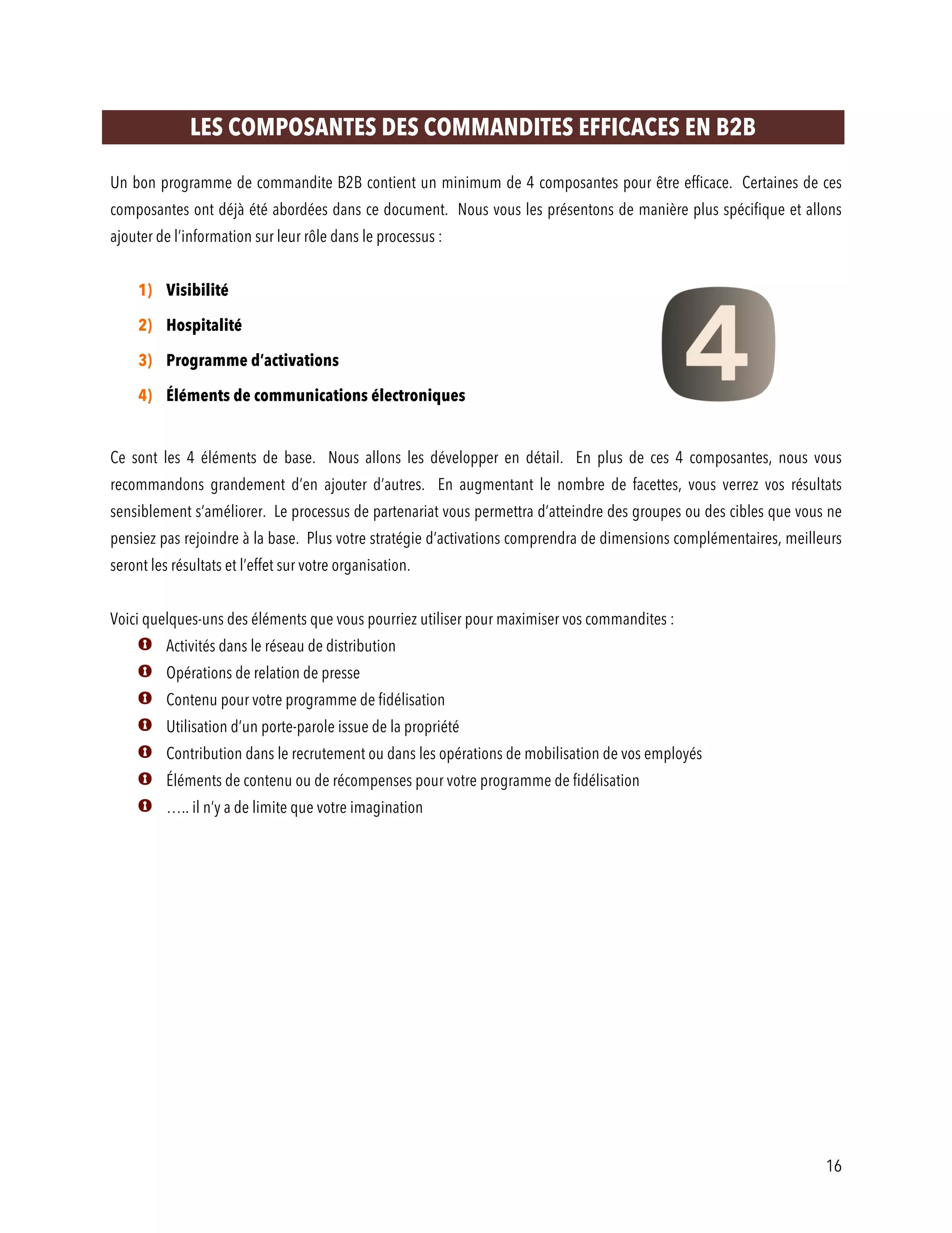 16
LES COMPOSANTES DES COMMANDITES EFFICACES EN B2B
Un bon programme de commandite B2B contient un minimum de 4 composantes pour être efficace. Certaines de ces
composantes ont déjà été abordées dans ce document. Nous vous les présentons de manière plus spécifique et allons
ajouter de l’information sur leur rôle dans le processus :
1) Visibilité
2) Hospitalité
3) Programme d’activations
4) Éléments de communications électroniques
Ce sont les 4 éléments de base. Nous allons les développer en détail. En plus de ces 4 composantes, nous vous
recommandons grandement d’en ajouter d’autres. En augmentant le nombre de facettes, vous verrez vos résultats
sensiblement s’améliorer. Le processus de partenariat vous permettra d’atteindre des groupes ou des cibles que vous ne
pensiez pas rejoindre à la base. Plus votre stratégie d’activations comprendra de dimensions complémentaires, meilleurs
seront les résultats et l’effet sur votre organisation.
Voici quelques-uns des éléments que vous pourriez utiliser pour maximiser vos commandites :
Activités dans le réseau de distribution
Opérations de relation de presse
Contenu pour votre programme de fidélisation
Utilisation d’un porte-parole issue de la propriété
Contribution dans le recrutement ou dans les opérations de mobilisation de vos employés
Éléments de contenu ou de récompenses pour votre programme de fidélisation
….. il n’y a de limite que votre imagination
 