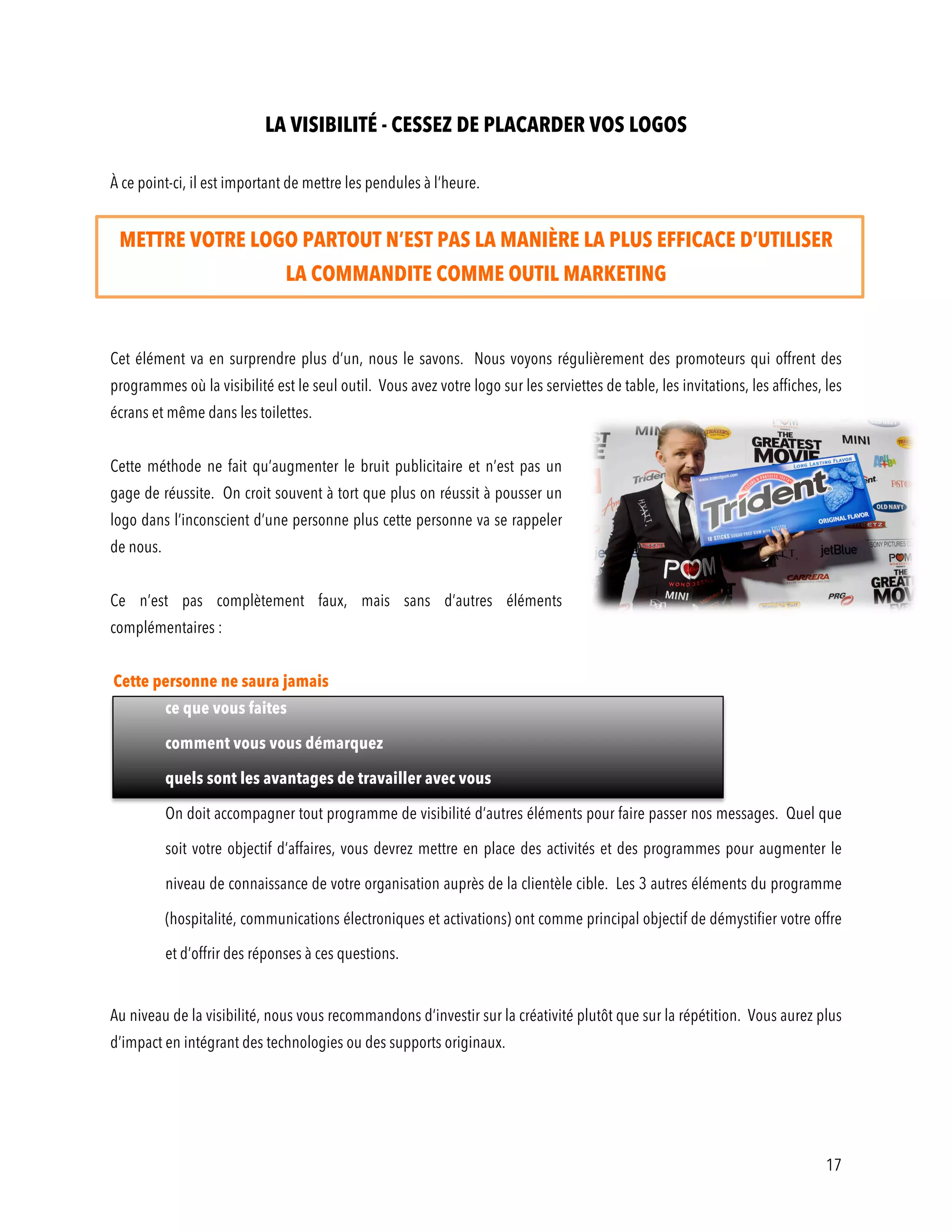 17
LA VISIBILITÉ - CESSEZ DE PLACARDER VOS LOGOS
À ce point-ci, il est important de mettre les pendules à l’heure.
METTRE VOTRE LOGO PARTOUT N’EST PAS LA MANIÈRE LA PLUS EFFICACE D’UTILISER
LA COMMANDITE COMME OUTIL MARKETING
Cet élément va en surprendre plus d’un, nous le savons. Nous voyons régulièrement des promoteurs qui offrent des
programmes où la visibilité est le seul outil. Vous avez votre logo sur les serviettes de table, les invitations, les affiches, les
écrans et même dans les toilettes.
Cette méthode ne fait qu’augmenter le bruit publicitaire et n’est pas un
gage de réussite. On croit souvent à tort que plus on réussit à pousser un
logo dans l’inconscient d’une personne plus cette personne va se rappeler
de nous.
Ce n’est pas complètement faux, mais sans d’autres éléments
complémentaires :
Cette personne ne saura jamais
ce que vous faites
comment vous vous démarquez
quels sont les avantages de travailler avec vous
On doit accompagner tout programme de visibilité d’autres éléments pour faire passer nos messages. Quel que
soit votre objectif d’affaires, vous devrez mettre en place des activités et des programmes pour augmenter le
niveau de connaissance de votre organisation auprès de la clientèle cible. Les 3 autres éléments du programme
(hospitalité, communications électroniques et activations) ont comme principal objectif de démystifier votre offre
et d’offrir des réponses à ces questions.
Au niveau de la visibilité, nous vous recommandons d’investir sur la créativité plutôt que sur la répétition. Vous aurez plus
d’impact en intégrant des technologies ou des supports originaux.
 