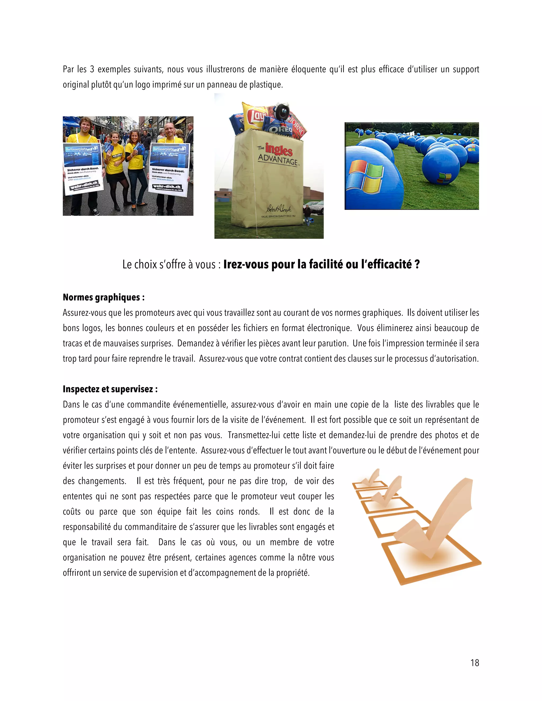 18
Par les 3 exemples suivants, nous vous illustrerons de manière éloquente qu’il est plus efficace d’utiliser un support
original plutôt qu’un logo imprimé sur un panneau de plastique.
Le choix s’offre à vous : Irez-vous pour la facilité ou l’efficacité ?
Normes graphiques :
Assurez-vous que les promoteurs avec qui vous travaillez sont au courant de vos normes graphiques. Ils doivent utiliser les
bons logos, les bonnes couleurs et en posséder les fichiers en format électronique. Vous éliminerez ainsi beaucoup de
tracas et de mauvaises surprises. Demandez à vérifier les pièces avant leur parution. Une fois l’impression terminée il sera
trop tard pour faire reprendre le travail. Assurez-vous que votre contrat contient des clauses sur le processus d’autorisation.
Inspectez et supervisez :
Dans le cas d’une commandite événementielle, assurez-vous d’avoir en main une copie de la liste des livrables que le
promoteur s’est engagé à vous fournir lors de la visite de l’événement. Il est fort possible que ce soit un représentant de
votre organisation qui y soit et non pas vous. Transmettez-lui cette liste et demandez-lui de prendre des photos et de
vérifier certains points clés de l’entente. Assurez-vous d’effectuer le tout avant l’ouverture ou le début de l’événement pour
éviter les surprises et pour donner un peu de temps au promoteur s’il doit faire
des changements. Il est très fréquent, pour ne pas dire trop, de voir des
ententes qui ne sont pas respectées parce que le promoteur veut couper les
coûts ou parce que son équipe fait les coins ronds. Il est donc de la
responsabilité du commanditaire de s’assurer que les livrables sont engagés et
que le travail sera fait. Dans le cas où vous, ou un membre de votre
organisation ne pouvez être présent, certaines agences comme la nôtre vous
offriront un service de supervision et d’accompagnement de la propriété.
 