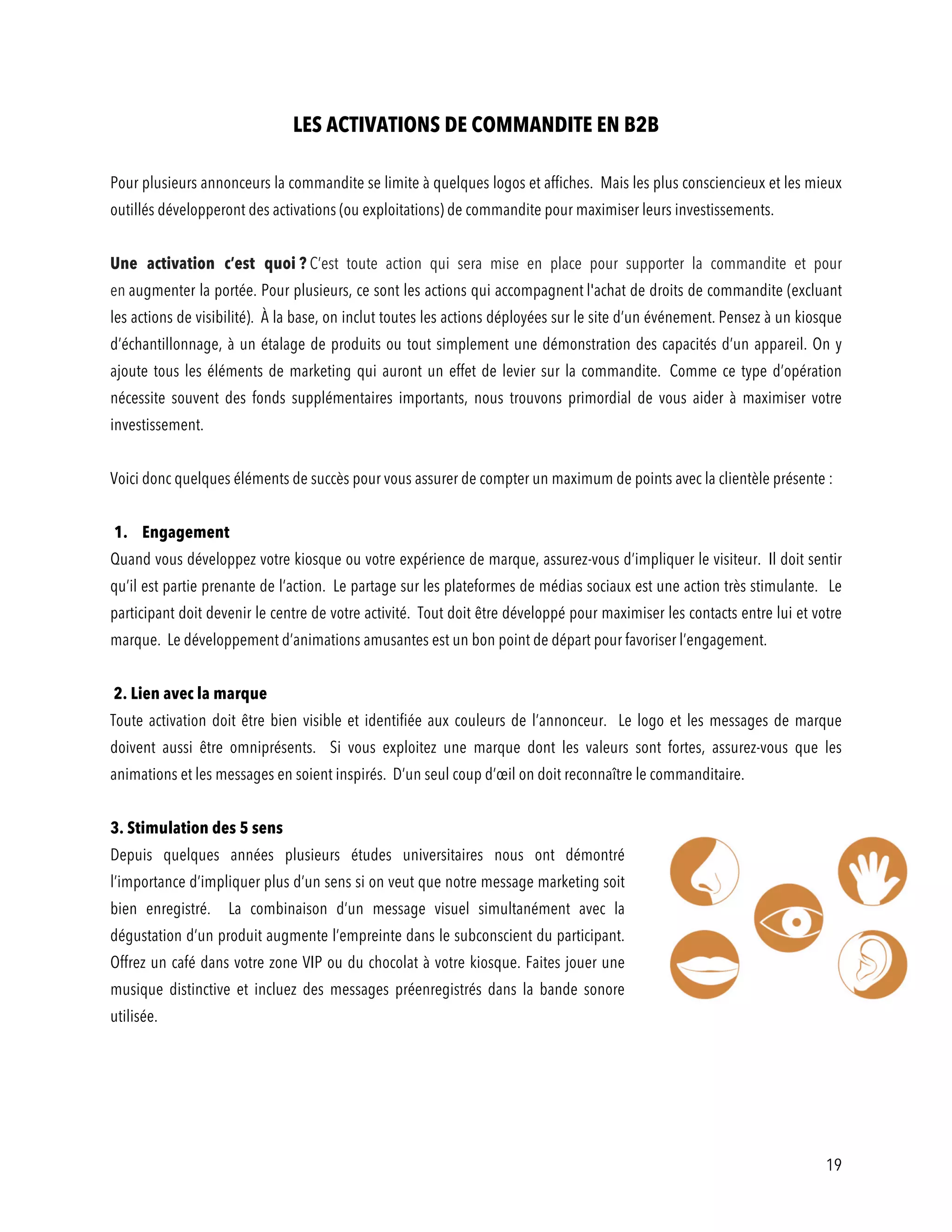 19
LES ACTIVATIONS DE COMMANDITE EN B2B
Pour plusieurs annonceurs la commandite se limite à quelques logos et affiches. Mais les plus consciencieux et les mieux
outillés développeront des activations (ou exploitations) de commandite pour maximiser leurs investissements.
Une activation c’est quoi ? C’est toute action qui sera mise en place pour supporter la commandite et pour
en augmenter la portée. Pour plusieurs, ce sont les actions qui accompagnent l'achat de droits de commandite (excluant
les actions de visibilité). À la base, on inclut toutes les actions déployées sur le site d’un événement. Pensez à un kiosque
d’échantillonnage, à un étalage de produits ou tout simplement une démonstration des capacités d’un appareil. On y
ajoute tous les éléments de marketing qui auront un effet de levier sur la commandite. Comme ce type d’opération
nécessite souvent des fonds supplémentaires importants, nous trouvons primordial de vous aider à maximiser votre
investissement.
Voici donc quelques éléments de succès pour vous assurer de compter un maximum de points avec la clientèle présente :
1. Engagement
Quand vous développez votre kiosque ou votre expérience de marque, assurez-vous d’impliquer le visiteur. Il doit sentir
qu’il est partie prenante de l’action. Le partage sur les plateformes de médias sociaux est une action très stimulante. Le
participant doit devenir le centre de votre activité. Tout doit être développé pour maximiser les contacts entre lui et votre
marque. Le développement d’animations amusantes est un bon point de départ pour favoriser l’engagement.
2. Lien avec la marque
Toute activation doit être bien visible et identifiée aux couleurs de l’annonceur. Le logo et les messages de marque
doivent aussi être omniprésents. Si vous exploitez une marque dont les valeurs sont fortes, assurez-vous que les
animations et les messages en soient inspirés. D’un seul coup d’œil on doit reconnaître le commanditaire.
3. Stimulation des 5 sens
Depuis quelques années plusieurs études universitaires nous ont démontré
l’importance d’impliquer plus d’un sens si on veut que notre message marketing soit
bien enregistré. La combinaison d’un message visuel simultanément avec la
dégustation d’un produit augmente l’empreinte dans le subconscient du participant.
Offrez un café dans votre zone VIP ou du chocolat à votre kiosque. Faites jouer une
musique distinctive et incluez des messages préenregistrés dans la bande sonore
utilisée.
 