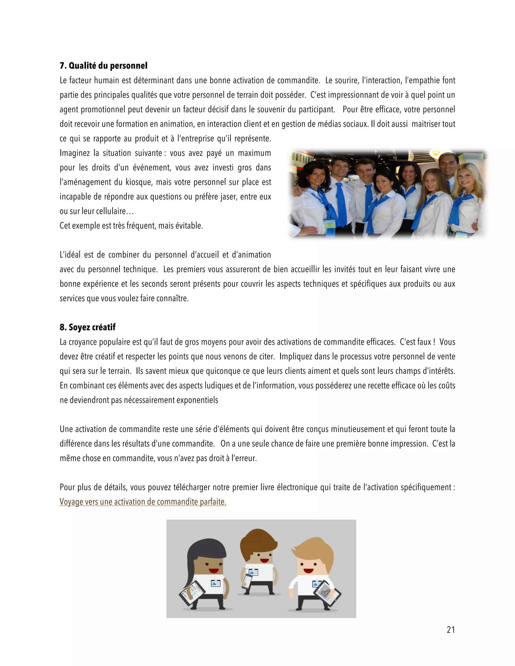 21
7. Qualité du personnel
Le facteur humain est déterminant dans une bonne activation de commandite. Le sourire, l’interaction, l’empathie font
partie des principales qualités que votre personnel de terrain doit posséder. C’est impressionnant de voir à quel point un
agent promotionnel peut devenir un facteur décisif dans le souvenir du participant. Pour être efficace, votre personnel
doit recevoir une formation en animation, en interaction client et en gestion de médias sociaux. Il doit aussi maitriser tout
ce qui se rapporte au produit et à l’entreprise qu’il représente.
Imaginez la situation suivante : vous avez payé un maximum
pour les droits d’un événement, vous avez investi gros dans
l’aménagement du kiosque, mais votre personnel sur place est
incapable de répondre aux questions ou préfère jaser, entre eux
ou sur leur cellulaire…
Cet exemple est très fréquent, mais évitable.
L’idéal est de combiner du personnel d’accueil et d’animation
avec du personnel technique. Les premiers vous assureront de bien accueillir les invités tout en leur faisant vivre une
bonne expérience et les seconds seront présents pour couvrir les aspects techniques et spécifiques aux produits ou aux
services que vous voulez faire connaître.
8. Soyez créatif
La croyance populaire est qu’il faut de gros moyens pour avoir des activations de commandite efficaces. C’est faux ! Vous
devez être créatif et respecter les points que nous venons de citer. Impliquez dans le processus votre personnel de vente
qui sera sur le terrain. Ils savent mieux que quiconque ce que leurs clients aiment et quels sont leurs champs d’intérêts.
En combinant ces éléments avec des aspects ludiques et de l’information, vous posséderez une recette efficace où les coûts
ne deviendront pas nécessairement exponentiels
Une activation de commandite reste une série d’éléments qui doivent être conçus minutieusement et qui feront toute la
différence dans les résultats d’une commandite. On a une seule chance de faire une première bonne impression. C’est la
même chose en commandite, vous n’avez pas droit à l’erreur.
Pour plus de détails, vous pouvez télécharger notre premier livre électronique qui traite de l’activation spécifiquement :
Voyage vers une activation de commandite parfaite.
 