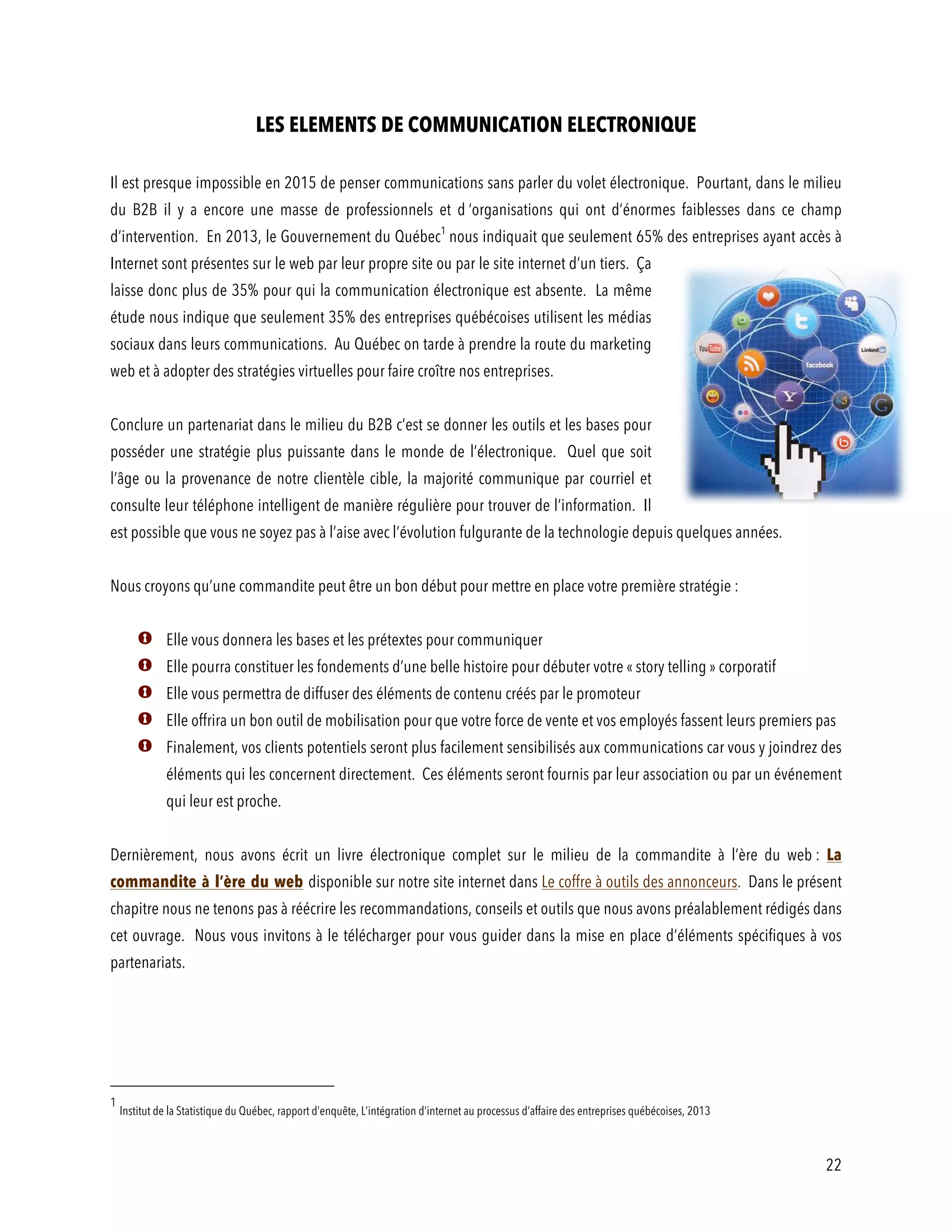 22
LES ELEMENTS DE COMMUNICATION ELECTRONIQUE
Il est presque impossible en 2015 de penser communications sans parler du volet électronique. Pourtant, dans le milieu
du B2B il y a encore une masse de professionnels et d ‘organisations qui ont d’énormes faiblesses dans ce champ
d’intervention. En 2013, le Gouvernement du Québec1
nous indiquait que seulement 65% des entreprises ayant accès à
Internet sont présentes sur le web par leur propre site ou par le site internet d’un tiers. Ça
laisse donc plus de 35% pour qui la communication électronique est absente. La même
étude nous indique que seulement 35% des entreprises québécoises utilisent les médias
sociaux dans leurs communications. Au Québec on tarde à prendre la route du marketing
web et à adopter des stratégies virtuelles pour faire croître nos entreprises.
Conclure un partenariat dans le milieu du B2B c’est se donner les outils et les bases pour
posséder une stratégie plus puissante dans le monde de l’électronique. Quel que soit
l’âge ou la provenance de notre clientèle cible, la majorité communique par courriel et
consulte leur téléphone intelligent de manière régulière pour trouver de l’information. Il
est possible que vous ne soyez pas à l’aise avec l’évolution fulgurante de la technologie depuis quelques années.
Nous croyons qu’une commandite peut être un bon début pour mettre en place votre première stratégie :
Elle vous donnera les bases et les prétextes pour communiquer
Elle pourra constituer les fondements d’une belle histoire pour débuter votre « story telling » corporatif
Elle vous permettra de diffuser des éléments de contenu créés par le promoteur
Elle offrira un bon outil de mobilisation pour que votre force de vente et vos employés fassent leurs premiers pas
Finalement, vos clients potentiels seront plus facilement sensibilisés aux communications car vous y joindrez des
éléments qui les concernent directement. Ces éléments seront fournis par leur association ou par un événement
qui leur est proche.
Dernièrement, nous avons écrit un livre électronique complet sur le milieu de la commandite à l’ère du web : La
commandite à l’ère du web disponible sur notre site internet dans Le coffre à outils des annonceurs. Dans le présent
chapitre nous ne tenons pas à réécrire les recommandations, conseils et outils que nous avons préalablement rédigés dans
cet ouvrage. Nous vous invitons à le télécharger pour vous guider dans la mise en place d’éléments spécifiques à vos
partenariats.
1
Institut de la Statistique du Québec, rapport d’enquête, L’intégration d’internet au processus d’affaire des entreprises québécoises, 2013
 