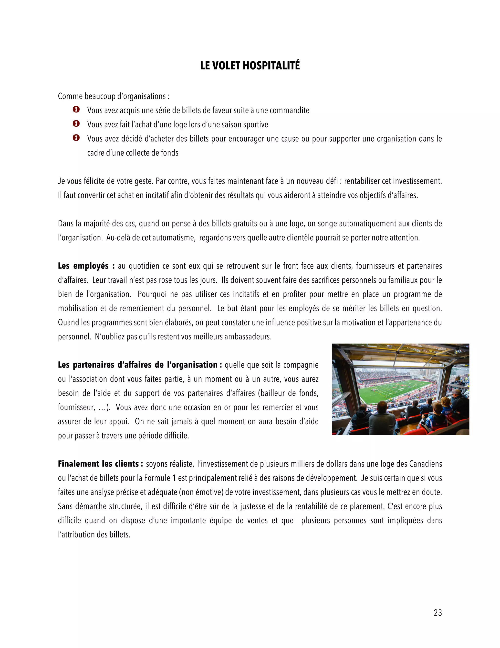 23
LE VOLET HOSPITALITÉ
Comme beaucoup d’organisations :
Vous avez acquis une série de billets de faveur suite à une commandite
Vous avez fait l’achat d’une loge lors d’une saison sportive
Vous avez décidé d’acheter des billets pour encourager une cause ou pour supporter une organisation dans le
cadre d’une collecte de fonds
Je vous félicite de votre geste. Par contre, vous faites maintenant face à un nouveau défi : rentabiliser cet investissement.
Il faut convertir cet achat en incitatif afin d’obtenir des résultats qui vous aideront à atteindre vos objectifs d’affaires.
Dans la majorité des cas, quand on pense à des billets gratuits ou à une loge, on songe automatiquement aux clients de
l’organisation. Au-delà de cet automatisme, regardons vers quelle autre clientèle pourrait se porter notre attention.
Les employés : au quotidien ce sont eux qui se retrouvent sur le front face aux clients, fournisseurs et partenaires
d’affaires. Leur travail n’est pas rose tous les jours. Ils doivent souvent faire des sacrifices personnels ou familiaux pour le
bien de l’organisation. Pourquoi ne pas utiliser ces incitatifs et en profiter pour mettre en place un programme de
mobilisation et de remerciement du personnel. Le but étant pour les employés de se mériter les billets en question.
Quand les programmes sont bien élaborés, on peut constater une influence positive sur la motivation et l’appartenance du
personnel. N’oubliez pas qu’ils restent vos meilleurs ambassadeurs.
Les partenaires d’affaires de l’organisation : quelle que soit la compagnie
ou l’association dont vous faites partie, à un moment ou à un autre, vous aurez
besoin de l’aide et du support de vos partenaires d’affaires (bailleur de fonds,
fournisseur, …). Vous avez donc une occasion en or pour les remercier et vous
assurer de leur appui. On ne sait jamais à quel moment on aura besoin d’aide
pour passer à travers une période difficile.
Finalement les clients : soyons réaliste, l’investissement de plusieurs milliers de dollars dans une loge des Canadiens
ou l’achat de billets pour la Formule 1 est principalement relié à des raisons de développement. Je suis certain que si vous
faites une analyse précise et adéquate (non émotive) de votre investissement, dans plusieurs cas vous le mettrez en doute.
Sans démarche structurée, il est difficile d’être sûr de la justesse et de la rentabilité de ce placement. C’est encore plus
difficile quand on dispose d’une importante équipe de ventes et que plusieurs personnes sont impliquées dans
l’attribution des billets.
 