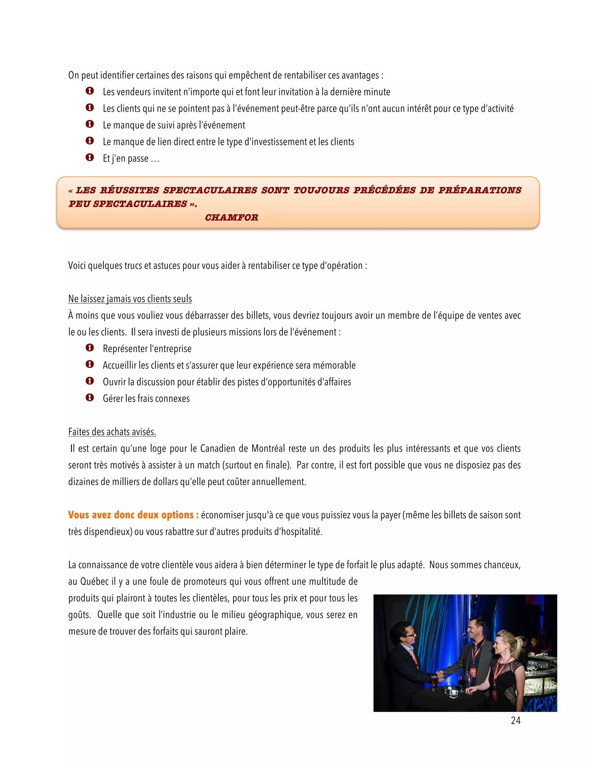 24
On peut identifier certaines des raisons qui empêchent de rentabiliser ces avantages :
Les vendeurs invitent n’importe qui et font leur invitation à la dernière minute
Les clients qui ne se pointent pas à l’événement peut-être parce qu’ils n’ont aucun intérêt pour ce type d’activité
Le manque de suivi après l’événement
Le manque de lien direct entre le type d’investissement et les clients
Et j’en passe …
« LES RÉUSSITES SPECTACULAIRES SONT TOUJOURS PRÉCÉDÉES DE PRÉPARATIONS
PEU SPECTACULAIRES ».
CHAMFOR
Voici quelques trucs et astuces pour vous aider à rentabiliser ce type d’opération :
Ne laissez jamais vos clients seuls
À moins que vous vouliez vous débarrasser des billets, vous devriez toujours avoir un membre de l’équipe de ventes avec
le ou les clients. Il sera investi de plusieurs missions lors de l’événement :
Représenter l’entreprise
Accueillir les clients et s’assurer que leur expérience sera mémorable
Ouvrir la discussion pour établir des pistes d’opportunités d’affaires
Gérer les frais connexes
Faites des achats avisés.
Il est certain qu’une loge pour le Canadien de Montréal reste un des produits les plus intéressants et que vos clients
seront très motivés à assister à un match (surtout en finale). Par contre, il est fort possible que vous ne disposiez pas des
dizaines de milliers de dollars qu’elle peut coûter annuellement.
Vous avez donc deux options : économiser jusqu'à ce que vous puissiez vous la payer (même les billets de saison sont
très dispendieux) ou vous rabattre sur d’autres produits d’hospitalité.
La connaissance de votre clientèle vous aidera à bien déterminer le type de forfait le plus adapté. Nous sommes chanceux,
au Québec il y a une foule de promoteurs qui vous offrent une multitude de
produits qui plairont à toutes les clientèles, pour tous les prix et pour tous les
goûts. Quelle que soit l’industrie ou le milieu géographique, vous serez en
mesure de trouver des forfaits qui sauront plaire.
 