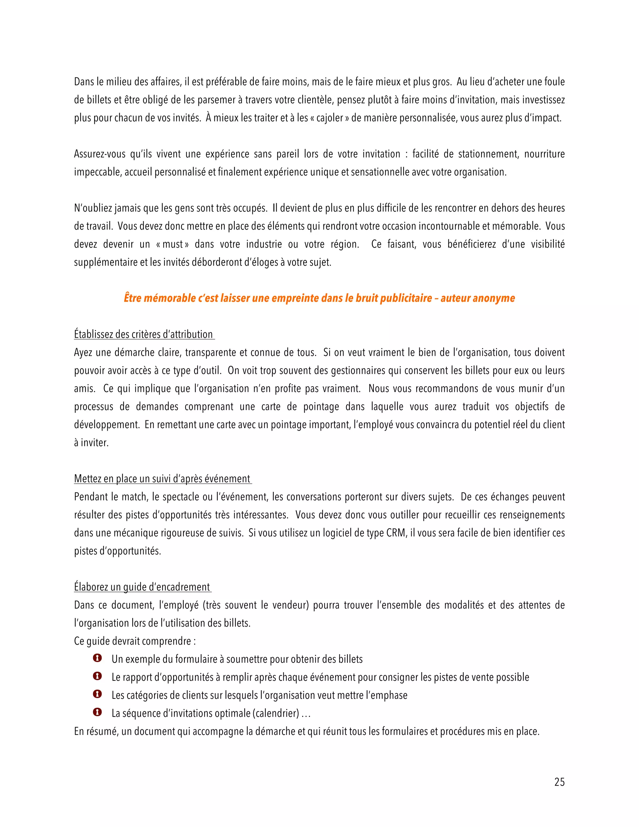25
Dans le milieu des affaires, il est préférable de faire moins, mais de le faire mieux et plus gros. Au lieu d’acheter une foule
de billets et être obligé de les parsemer à travers votre clientèle, pensez plutôt à faire moins d’invitation, mais investissez
plus pour chacun de vos invités. À mieux les traiter et à les « cajoler » de manière personnalisée, vous aurez plus d’impact.
Assurez-vous qu’ils vivent une expérience sans pareil lors de votre invitation : facilité de stationnement, nourriture
impeccable, accueil personnalisé et finalement expérience unique et sensationnelle avec votre organisation.
N’oubliez jamais que les gens sont très occupés. Il devient de plus en plus difficile de les rencontrer en dehors des heures
de travail. Vous devez donc mettre en place des éléments qui rendront votre occasion incontournable et mémorable. Vous
devez devenir un « must » dans votre industrie ou votre région. Ce faisant, vous bénéficierez d’une visibilité
supplémentaire et les invités déborderont d’éloges à votre sujet.
Être mémorable c’est laisser une empreinte dans le bruit publicitaire – auteur anonyme
Établissez des critères d’attribution
Ayez une démarche claire, transparente et connue de tous. Si on veut vraiment le bien de l’organisation, tous doivent
pouvoir avoir accès à ce type d’outil. On voit trop souvent des gestionnaires qui conservent les billets pour eux ou leurs
amis. Ce qui implique que l’organisation n’en profite pas vraiment. Nous vous recommandons de vous munir d’un
processus de demandes comprenant une carte de pointage dans laquelle vous aurez traduit vos objectifs de
développement. En remettant une carte avec un pointage important, l’employé vous convaincra du potentiel réel du client
à inviter.
Mettez en place un suivi d’après événement
Pendant le match, le spectacle ou l’événement, les conversations porteront sur divers sujets. De ces échanges peuvent
résulter des pistes d’opportunités très intéressantes. Vous devez donc vous outiller pour recueillir ces renseignements
dans une mécanique rigoureuse de suivis. Si vous utilisez un logiciel de type CRM, il vous sera facile de bien identifier ces
pistes d’opportunités.
Élaborez un guide d’encadrement
Dans ce document, l’employé (très souvent le vendeur) pourra trouver l’ensemble des modalités et des attentes de
l’organisation lors de l’utilisation des billets.
Ce guide devrait comprendre :
Un exemple du formulaire à soumettre pour obtenir des billets
Le rapport d’opportunités à remplir après chaque événement pour consigner les pistes de vente possible
Les catégories de clients sur lesquels l’organisation veut mettre l’emphase
La séquence d’invitations optimale (calendrier) …
En résumé, un document qui accompagne la démarche et qui réunit tous les formulaires et procédures mis en place.
 