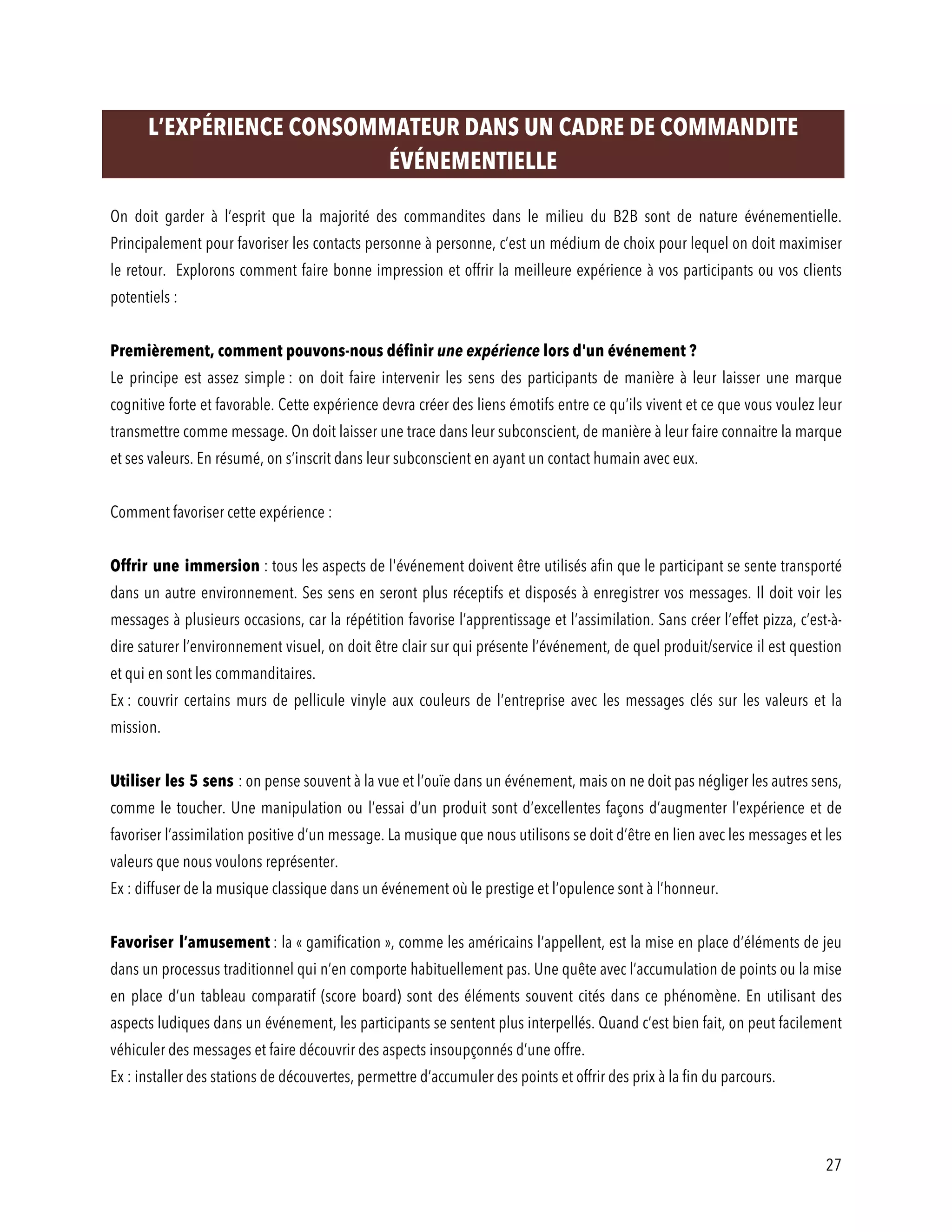 27
L’EXPÉRIENCE CONSOMMATEUR DANS UN CADRE DE COMMANDITE
ÉVÉNEMENTIELLE
On doit garder à l’esprit que la majorité des commandites dans le milieu du B2B sont de nature événementielle.
Principalement pour favoriser les contacts personne à personne, c’est un médium de choix pour lequel on doit maximiser
le retour. Explorons comment faire bonne impression et offrir la meilleure expérience à vos participants ou vos clients
potentiels :
Premièrement, comment pouvons-nous définir une expérience lors d'un événement ?
Le principe est assez simple : on doit faire intervenir les sens des participants de manière à leur laisser une marque
cognitive forte et favorable. Cette expérience devra créer des liens émotifs entre ce qu’ils vivent et ce que vous voulez leur
transmettre comme message. On doit laisser une trace dans leur subconscient, de manière à leur faire connaitre la marque
et ses valeurs. En résumé, on s’inscrit dans leur subconscient en ayant un contact humain avec eux.
Comment favoriser cette expérience :
Offrir une immersion : tous les aspects de l'événement doivent être utilisés afin que le participant se sente transporté
dans un autre environnement. Ses sens en seront plus réceptifs et disposés à enregistrer vos messages. Il doit voir les
messages à plusieurs occasions, car la répétition favorise l’apprentissage et l’assimilation. Sans créer l’effet pizza, c’est-à-
dire saturer l’environnement visuel, on doit être clair sur qui présente l’événement, de quel produit/service il est question
et qui en sont les commanditaires.
Ex : couvrir certains murs de pellicule vinyle aux couleurs de l’entreprise avec les messages clés sur les valeurs et la
mission.
Utiliser les 5 sens : on pense souvent à la vue et l’ouïe dans un événement, mais on ne doit pas négliger les autres sens,
comme le toucher. Une manipulation ou l’essai d’un produit sont d’excellentes façons d’augmenter l’expérience et de
favoriser l’assimilation positive d’un message. La musique que nous utilisons se doit d’être en lien avec les messages et les
valeurs que nous voulons représenter.
Ex : diffuser de la musique classique dans un événement où le prestige et l’opulence sont à l’honneur.
Favoriser l’amusement : la « gamification », comme les américains l’appellent, est la mise en place d’éléments de jeu
dans un processus traditionnel qui n’en comporte habituellement pas. Une quête avec l’accumulation de points ou la mise
en place d’un tableau comparatif (score board) sont des éléments souvent cités dans ce phénomène. En utilisant des
aspects ludiques dans un événement, les participants se sentent plus interpellés. Quand c’est bien fait, on peut facilement
véhiculer des messages et faire découvrir des aspects insoupçonnés d’une offre.
Ex : installer des stations de découvertes, permettre d’accumuler des points et offrir des prix à la fin du parcours.
 