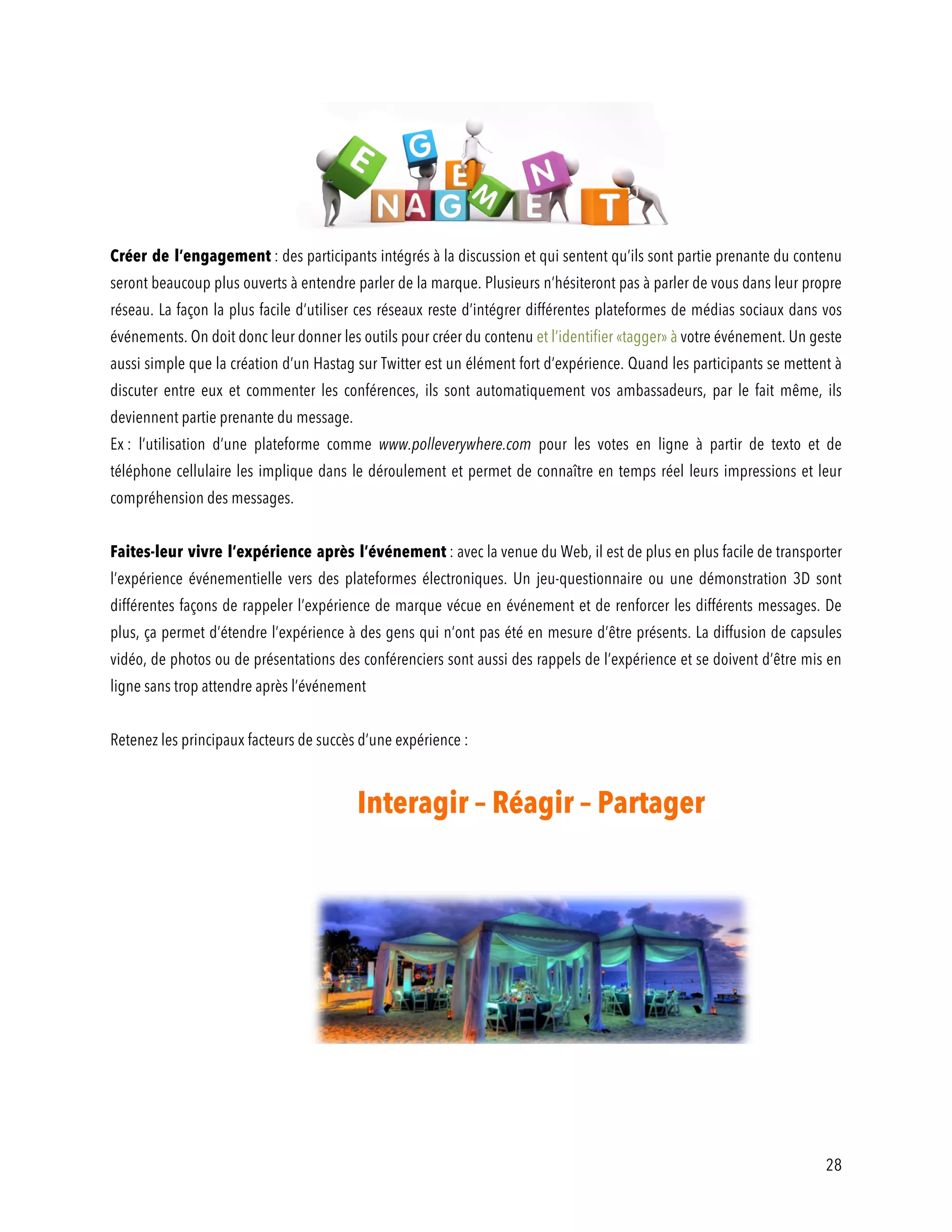 28
Créer de l’engagement : des participants intégrés à la discussion et qui sentent qu’ils sont partie prenante du contenu
seront beaucoup plus ouverts à entendre parler de la marque. Plusieurs n’hésiteront pas à parler de vous dans leur propre
réseau. La façon la plus facile d’utiliser ces réseaux reste d’intégrer différentes plateformes de médias sociaux dans vos
événements. On doit donc leur donner les outils pour créer du contenu et l’identifier «tagger» à votre événement. Un geste
aussi simple que la création d’un Hastag sur Twitter est un élément fort d’expérience. Quand les participants se mettent à
discuter entre eux et commenter les conférences, ils sont automatiquement vos ambassadeurs, par le fait même, ils
deviennent partie prenante du message.
Ex : l’utilisation d’une plateforme comme www.polleverywhere.com pour les votes en ligne à partir de texto et de
téléphone cellulaire les implique dans le déroulement et permet de connaître en temps réel leurs impressions et leur
compréhension des messages.
Faites-leur vivre l’expérience après l’événement : avec la venue du Web, il est de plus en plus facile de transporter
l’expérience événementielle vers des plateformes électroniques. Un jeu-questionnaire ou une démonstration 3D sont
différentes façons de rappeler l’expérience de marque vécue en événement et de renforcer les différents messages. De
plus, ça permet d’étendre l’expérience à des gens qui n’ont pas été en mesure d’être présents. La diffusion de capsules
vidéo, de photos ou de présentations des conférenciers sont aussi des rappels de l’expérience et se doivent d’être mis en
ligne sans trop attendre après l’événement
Retenez les principaux facteurs de succès d’une expérience :
Interagir – Réagir – Partager
 
