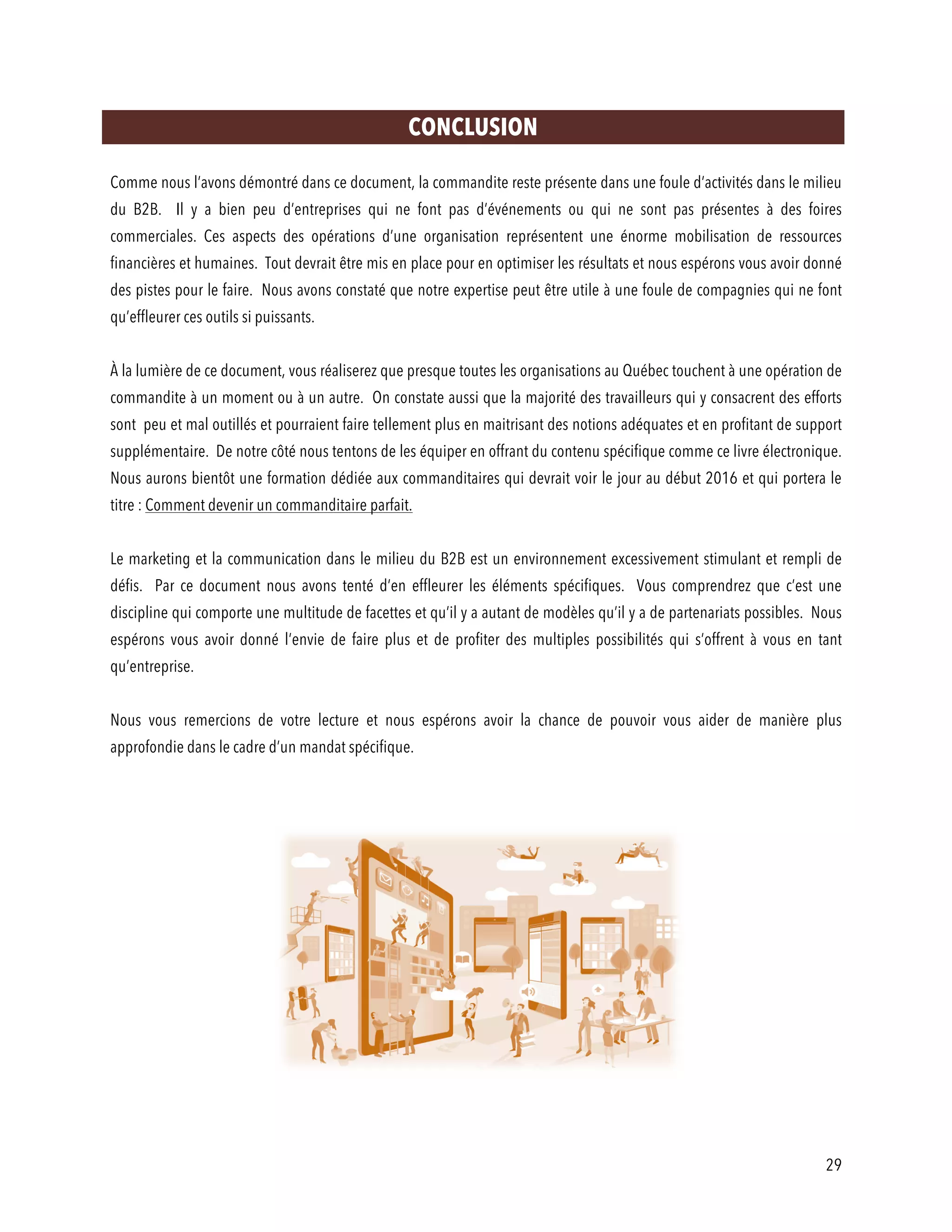 29
CONCLUSION
Comme nous l’avons démontré dans ce document, la commandite reste présente dans une foule d’activités dans le milieu
du B2B. Il y a bien peu d’entreprises qui ne font pas d’événements ou qui ne sont pas présentes à des foires
commerciales. Ces aspects des opérations d’une organisation représentent une énorme mobilisation de ressources
financières et humaines. Tout devrait être mis en place pour en optimiser les résultats et nous espérons vous avoir donné
des pistes pour le faire. Nous avons constaté que notre expertise peut être utile à une foule de compagnies qui ne font
qu’effleurer ces outils si puissants.
À la lumière de ce document, vous réaliserez que presque toutes les organisations au Québec touchent à une opération de
commandite à un moment ou à un autre. On constate aussi que la majorité des travailleurs qui y consacrent des efforts
sont peu et mal outillés et pourraient faire tellement plus en maitrisant des notions adéquates et en profitant de support
supplémentaire. De notre côté nous tentons de les équiper en offrant du contenu spécifique comme ce livre électronique.
Nous aurons bientôt une formation dédiée aux commanditaires qui devrait voir le jour au début 2016 et qui portera le
titre : Comment devenir un commanditaire parfait.
Le marketing et la communication dans le milieu du B2B est un environnement excessivement stimulant et rempli de
défis. Par ce document nous avons tenté d’en effleurer les éléments spécifiques. Vous comprendrez que c’est une
discipline qui comporte une multitude de facettes et qu’il y a autant de modèles qu’il y a de partenariats possibles. Nous
espérons vous avoir donné l’envie de faire plus et de profiter des multiples possibilités qui s’offrent à vous en tant
qu’entreprise.
Nous vous remercions de votre lecture et nous espérons avoir la chance de pouvoir vous aider de manière plus
approfondie dans le cadre d’un mandat spécifique.
 