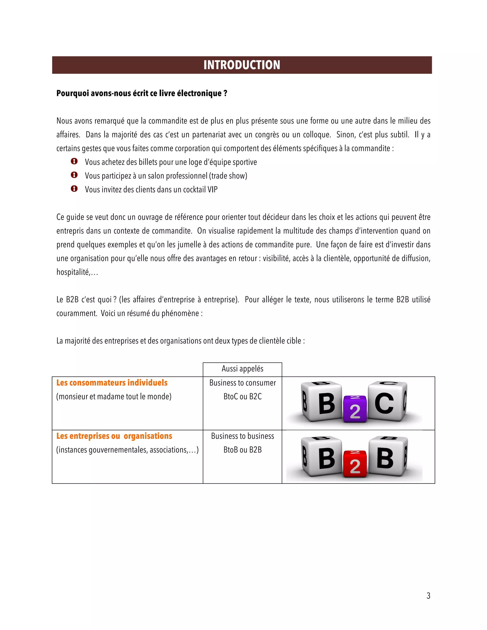 3
INTRODUCTION
Pourquoi avons-nous écrit ce livre électronique ?
Nous avons remarqué que la commandite est de plus en plus présente sous une forme ou une autre dans le milieu des
affaires. Dans la majorité des cas c’est un partenariat avec un congrès ou un colloque. Sinon, c’est plus subtil. Il y a
certains gestes que vous faites comme corporation qui comportent des éléments spécifiques à la commandite :
Vous achetez des billets pour une loge d’équipe sportive
Vous participez à un salon professionnel (trade show)
Vous invitez des clients dans un cocktail VIP
Ce guide se veut donc un ouvrage de référence pour orienter tout décideur dans les choix et les actions qui peuvent être
entrepris dans un contexte de commandite. On visualise rapidement la multitude des champs d’intervention quand on
prend quelques exemples et qu’on les jumelle à des actions de commandite pure. Une façon de faire est d’investir dans
une organisation pour qu’elle nous offre des avantages en retour : visibilité, accès à la clientèle, opportunité de diffusion,
hospitalité,…
Le B2B c’est quoi ? (les affaires d’entreprise à entreprise). Pour alléger le texte, nous utiliserons le terme B2B utilisé
couramment. Voici un résumé du phénomène :
La majorité des entreprises et des organisations ont deux types de clientèle cible :
Aussi appelés
Les consommateurs individuels
(monsieur et madame tout le monde)
Business to consumer
BtoC ou B2C
Les entreprises ou organisations
(instances gouvernementales, associations,…)
Business to business
BtoB ou B2B
 