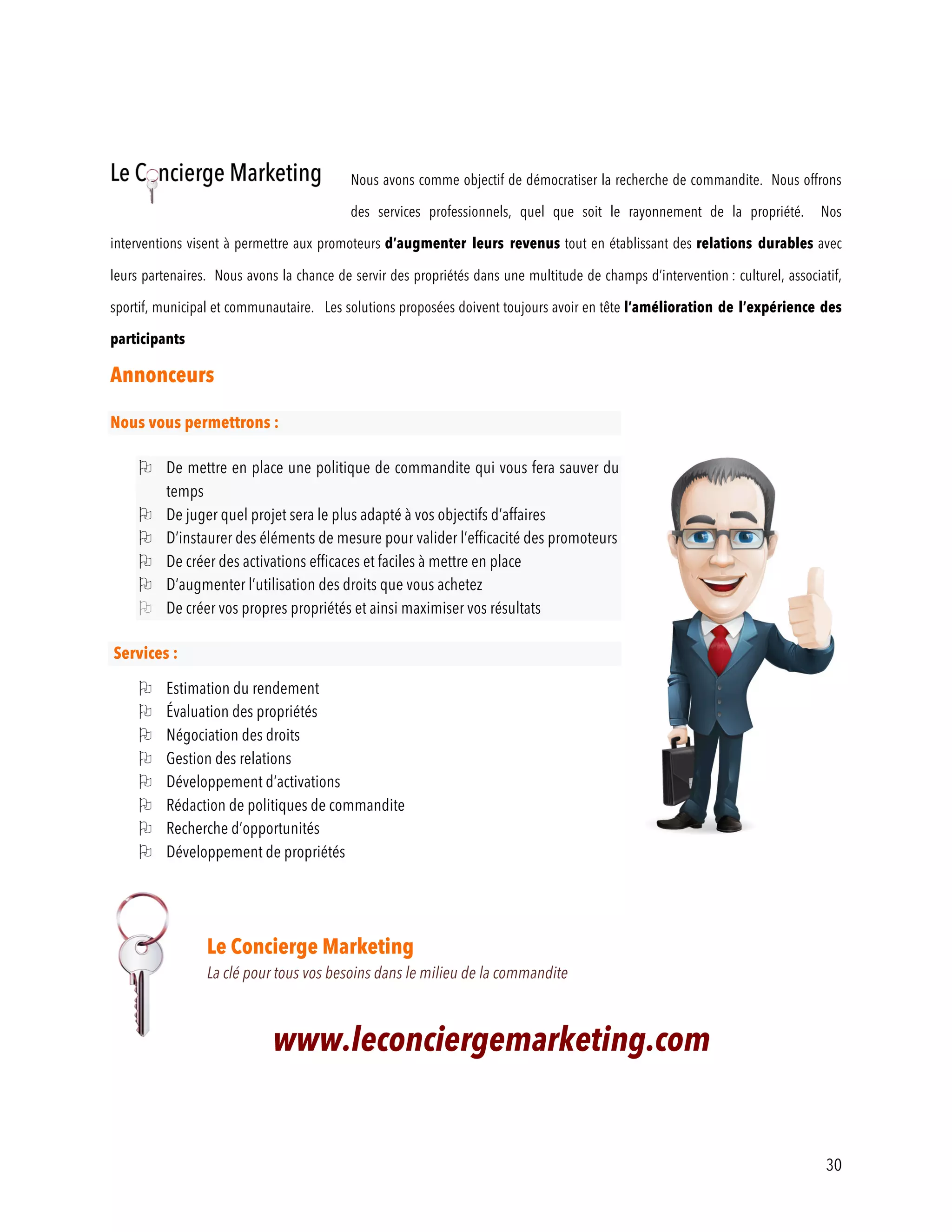 30
Nous avons comme objectif de démocratiser la recherche de commandite. Nous offrons
des services professionnels, quel que soit le rayonnement de la propriété. Nos
interventions visent à permettre aux promoteurs d’augmenter leurs revenus tout en établissant des relations durables avec
leurs partenaires. Nous avons la chance de servir des propriétés dans une multitude de champs d’intervention : culturel, associatif,
sportif, municipal et communautaire. Les solutions proposées doivent toujours avoir en tête l’amélioration de l’expérience des
participants
Annonceurs
Nous vous permettrons :
O De mettre en place une politique de commandite qui vous fera sauver du
temps
O De juger quel projet sera le plus adapté à vos objectifs d’affaires
O D’instaurer des éléments de mesure pour valider l’efficacité des promoteurs
O De créer des activations efficaces et faciles à mettre en place
O D’augmenter l’utilisation des droits que vous achetez
O De créer vos propres propriétés et ainsi maximiser vos résultats
Services :
O Estimation du rendement
O Évaluation des propriétés
O Négociation des droits
O Gestion des relations
O Développement d’activations
O Rédaction de politiques de commandite
O Recherche d’opportunités
O Développement de propriétés
Le Concierge Marketing
La clé pour tous vos besoins dans le milieu de la commandite
www.leconciergemarketing.com
 
