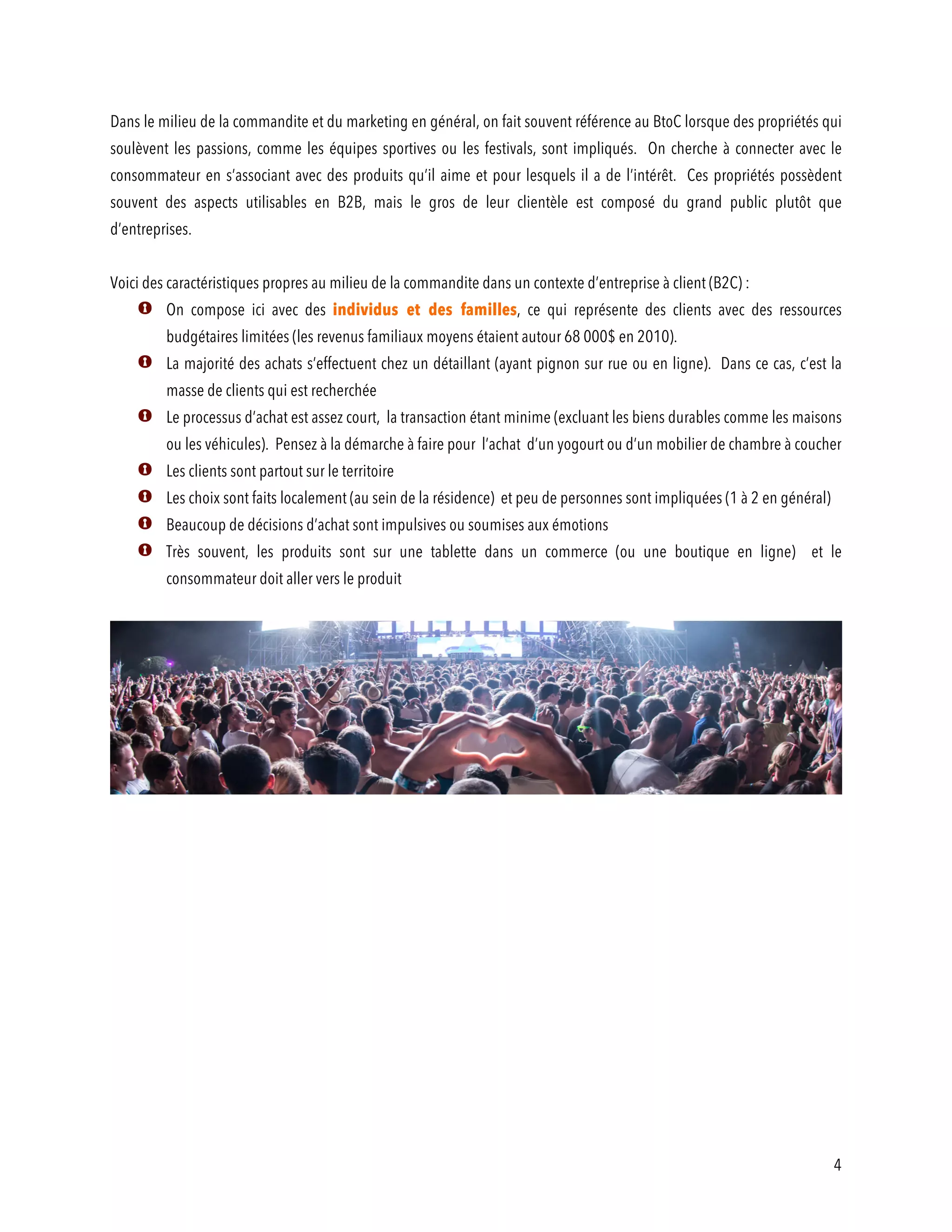 4
Dans le milieu de la commandite et du marketing en général, on fait souvent référence au BtoC lorsque des propriétés qui
soulèvent les passions, comme les équipes sportives ou les festivals, sont impliqués. On cherche à connecter avec le
consommateur en s’associant avec des produits qu’il aime et pour lesquels il a de l’intérêt. Ces propriétés possèdent
souvent des aspects utilisables en B2B, mais le gros de leur clientèle est composé du grand public plutôt que
d’entreprises.
Voici des caractéristiques propres au milieu de la commandite dans un contexte d’entreprise à client (B2C) :
On compose ici avec des individus et des familles, ce qui représente des clients avec des ressources
budgétaires limitées (les revenus familiaux moyens étaient autour 68 000$ en 2010).
La majorité des achats s’effectuent chez un détaillant (ayant pignon sur rue ou en ligne). Dans ce cas, c’est la
masse de clients qui est recherchée
Le processus d’achat est assez court, la transaction étant minime (excluant les biens durables comme les maisons
ou les véhicules). Pensez à la démarche à faire pour l’achat d’un yogourt ou d’un mobilier de chambre à coucher
Les clients sont partout sur le territoire
Les choix sont faits localement (au sein de la résidence) et peu de personnes sont impliquées (1 à 2 en général)
Beaucoup de décisions d’achat sont impulsives ou soumises aux émotions
Très souvent, les produits sont sur une tablette dans un commerce (ou une boutique en ligne) et le
consommateur doit aller vers le produit
 