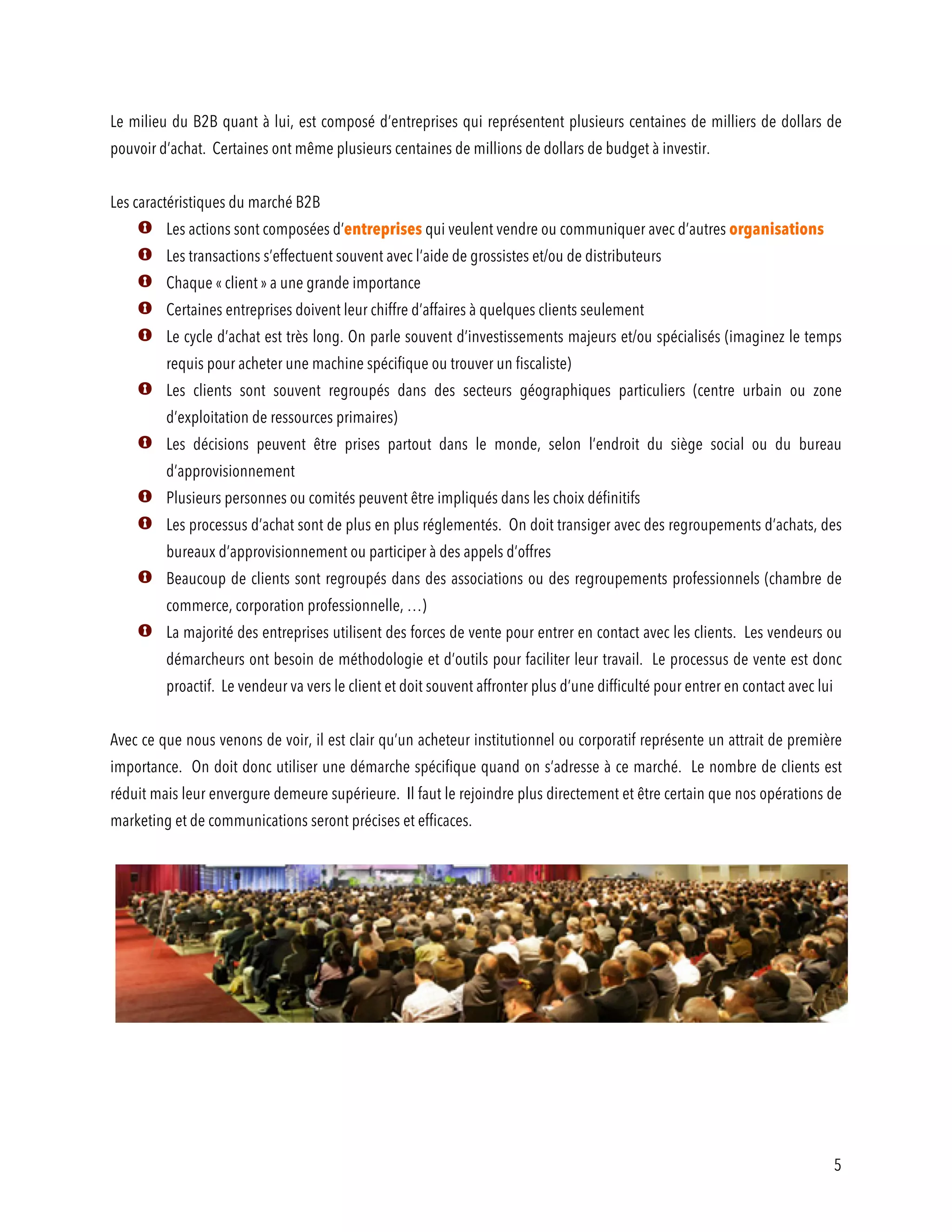 5
Le milieu du B2B quant à lui, est composé d’entreprises qui représentent plusieurs centaines de milliers de dollars de
pouvoir d’achat. Certaines ont même plusieurs centaines de millions de dollars de budget à investir.
Les caractéristiques du marché B2B
Les actions sont composées d’entreprises qui veulent vendre ou communiquer avec d’autres organisations
Les transactions s’effectuent souvent avec l’aide de grossistes et/ou de distributeurs
Chaque « client » a une grande importance
Certaines entreprises doivent leur chiffre d’affaires à quelques clients seulement
Le cycle d’achat est très long. On parle souvent d’investissements majeurs et/ou spécialisés (imaginez le temps
requis pour acheter une machine spécifique ou trouver un fiscaliste)
Les clients sont souvent regroupés dans des secteurs géographiques particuliers (centre urbain ou zone
d’exploitation de ressources primaires)
Les décisions peuvent être prises partout dans le monde, selon l’endroit du siège social ou du bureau
d’approvisionnement
Plusieurs personnes ou comités peuvent être impliqués dans les choix définitifs
Les processus d’achat sont de plus en plus réglementés. On doit transiger avec des regroupements d’achats, des
bureaux d’approvisionnement ou participer à des appels d’offres
Beaucoup de clients sont regroupés dans des associations ou des regroupements professionnels (chambre de
commerce, corporation professionnelle, …)
La majorité des entreprises utilisent des forces de vente pour entrer en contact avec les clients. Les vendeurs ou
démarcheurs ont besoin de méthodologie et d’outils pour faciliter leur travail. Le processus de vente est donc
proactif. Le vendeur va vers le client et doit souvent affronter plus d’une difficulté pour entrer en contact avec lui
Avec ce que nous venons de voir, il est clair qu’un acheteur institutionnel ou corporatif représente un attrait de première
importance. On doit donc utiliser une démarche spécifique quand on s’adresse à ce marché. Le nombre de clients est
réduit mais leur envergure demeure supérieure. Il faut le rejoindre plus directement et être certain que nos opérations de
marketing et de communications seront précises et efficaces.
 
